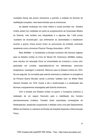condições físicas dos jovens americanos e permitiu a exibição de técnicas de
reabilitação européias, mais desenvolvidas que as americanas.
As rápidas mudanças nos níveis médico e social ocorridas nos Estados
Unidos podem ser creditadas em parte ao progressivismo da Corporação Médica
do Exército, mas também aos ortopedistas e a algumas das 1.200 jovens
“auxiliares de reconstrução”, que enfrentaram as adversidades e trabalharam
durante a guerra. Essas jovens foram as precursoras da entidade conhecida
atualmente como a American Physical Therapy Association - APTA.
Mary McMillan é considerada a principal condutora das técnicas inglesas
para os Estados Unidos no início do Século XX. Americana, McMillan realizou
seus estudos em educação física na Universidade de Liverpool e cursou pósgraduação

em

Londres,

especializando-se

em

eletroterapia,

exercícios

terapêuticos, massagem e anatomia. Retornou para os Estados Unidos em 1916.
No ano seguinte, foi convidada pelo exército americano a colaborar na emergência
da Primeira Guerra Mundial, sendo a primeira “soldado raso” do Walter Reed
General Hospital, em 1918. Coube a ela a modernização e a atualização das
técnicas e equipamentos empregados pelo Exército Americano.
Com a entrada dos Estados Unidos na guerra, o Congresso autorizou a
realização

de

um

seguro

permanentemente inválidos.

financeiro

para

a

reabilitação

dos

homens

Também foram autorizadas contratações

de

fisioterapeutas, terapeutas ocupacionais e dietistas como civis pelo Departamento
Médico do Exército e a abertura da Divisão de Hospitais Especiais e Reconstrução
Física.

10

PDF Created with deskPDF PDF Writer - Trial :: http://www.docudesk.com

 