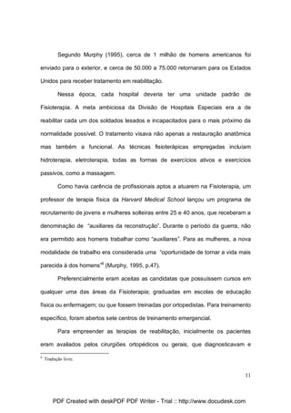 Segundo Murphy (1995), cerca de 1 milhão de homens americanos foi
enviado para o exterior, e cerca de 50.000 a 75.000 retornaram para os Estados
Unidos para receber tratamento em reabilitação.
Nessa época, cada hospital deveria ter uma unidade padrão de
Fisioterapia. A meta ambiciosa da Divisão de Hospitais Especiais era a de
reabilitar cada um dos soldados lesados e incapacitados para o mais próximo da
normalidade possível. O tratamento visava não apenas a restauração anatômica
mas também a funcional. As técnicas fisioterápicas empregadas incluíam
hidroterapia, eletroterapia, todas as formas de exercícios ativos e exercícios
passivos, como a massagem.
Como havia carência de profissionais aptos a atuarem na Fisioterapia, um
professor de terapia física da Harvard Medical School lançou um programa de
recrutamento de jovens e mulheres solteiras entre 25 e 40 anos, que receberam a
denominação de “auxiliares da reconstrução”. Durante o período da guerra, não
era permitido aos homens trabalhar como “auxiliares”. Para as mulheres, a nova
modalidade de trabalho era considerada uma “oportunidade de tornar a vida mais
parecida à dos homens”8 (Murphy, 1995, p.47).
Preferencialmente eram aceitas as candidatas que possuíssem cursos em
qualquer uma das áreas da Fisioterapia; graduadas em escolas de educação
física ou enfermagem; ou que fossem treinadas por ortopedistas. Para treinamento
específico, foram abertos sete centros de treinamento emergencial.
Para empreender as terapias de reabilitação, inicialmente os pacientes
eram avaliados pelos cirurgiões ortopédicos ou gerais, que diagnosticavam e
8

Tradução livre.

11

PDF Created with deskPDF PDF Writer - Trial :: http://www.docudesk.com

 