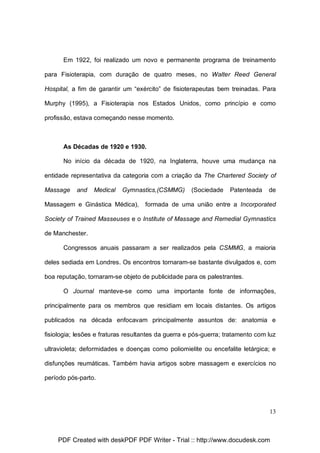Em 1922, foi realizado um novo e permanente programa de treinamento
para Fisioterapia, com duração de quatro meses, no Walter Reed General
Hospital, a fim de garantir um “exército” de fisioterapeutas bem treinadas. Para
Murphy (1995), a Fisioterapia nos Estados Unidos, como princípio e como
profissão, estava começando nesse momento.

As Décadas de 1920 e 1930.
No início da década de 1920, na Inglaterra, houve uma mudança na
entidade representativa da categoria com a criação da The Chartered Society of
Massage

and

Medical

Gymnastics,(CSMMG)

Massagem e Ginástica Médica),

(Sociedade

Patenteada

de

formada de uma união entre a Incorporated

Society of Trained Masseuses e o Institute of Massage and Remedial Gymnastics
de Manchester.
Congressos anuais passaram a ser realizados pela CSMMG, a maioria
deles sediada em Londres. Os encontros tornaram-se bastante divulgados e, com
boa reputação, tornaram-se objeto de publicidade para os palestrantes.
O Journal manteve-se como uma importante fonte de informações,
principalmente para os membros que residiam em locais distantes. Os artigos
publicados na década enfocavam principalmente assuntos de: anatomia e
fisiologia; lesões e fraturas resultantes da guerra e pós-guerra; tratamento com luz
ultravioleta; deformidades e doenças como poliomielite ou encefalite letárgica; e
disfunções reumáticas. Também havia artigos sobre massagem e exercícios no
período pós-parto.

13

PDF Created with deskPDF PDF Writer - Trial :: http://www.docudesk.com

 