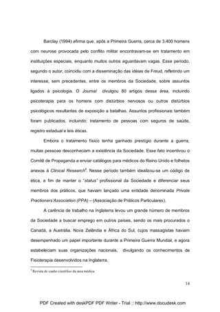 Barclay (1994) afirma que, após a Primeira Guerra, cerca de 3.400 homens
com neurose provocada pelo conflito militar encontravam-se em tratamento em
instituições especiais, enquanto muitos outros aguardavam vagas. Esse período,
segundo o autor, coincidiu com a disseminação das idéias de Freud, refletindo um
interesse, sem precedentes, entre os membros da Sociedade, sobre assuntos
ligados à psicologia. O Journal

divulgou 80 artigos dessa área, incluindo

psicoterapia para os homens com distúrbios nervosos ou outros distúrbios
psicológicos resultantes de exposição a batalhas. Assuntos profissionais também
foram publicados, incluindo: tratamento de pessoas com seguros de saúde,
registro estadual e leis éticas.
Embora o tratamento físico tenha ganhado prestígio durante a guerra,
muitas pessoas desconheciam a existência da Sociedade. Esse fato incentivou o
Comitê de Propaganda a enviar catálogos para médicos do Reino Unido e folhetos
anexos à Clinical Research9. Nesse período também idealizou-se um código de
ética, a fim de manter o “status” profissional da Sociedade e diferenciar seus
membros dos práticos, que haviam lançado uma entidade denominada Private
Practioners’Association (PPA) – (Associação de Práticos Particulares).
A carência de trabalho na Inglaterra levou um grande número de membros
da Sociedade a buscar emprego em outros países, sendo os mais procurados o
Canadá, a Austrália, Nova Zelândia e África do Sul, cujos massagistas haviam
desempenhado um papel importante durante a Primeira Guerra Mundial, e agora
estabeleciam suas organizações nacionais,

divulgando os conhecimentos de

Fisioterapia desenvolvidos na Inglaterra.
9

Revista de cunho científico da área médica.

14

PDF Created with deskPDF PDF Writer - Trial :: http://www.docudesk.com

 