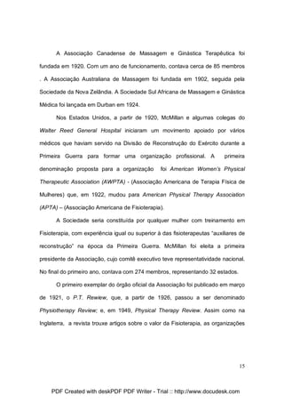 A Associação Canadense de Massagem e Ginástica Terapêutica foi
fundada em 1920. Com um ano de funcionamento, contava cerca de 85 membros
. A Associação Australiana de Massagem foi fundada em 1902, seguida pela
Sociedade da Nova Zelândia. A Sociedade Sul Africana de Massagem e Ginástica
Médica foi lançada em Durban em 1924.
Nos Estados Unidos, a partir de 1920, McMillan e algumas colegas do
Walter Reed General Hospital iniciaram um movimento apoiado por vários
médicos que haviam servido na Divisão de Reconstrução do Exército durante a
Primeira Guerra para formar uma organização profissional. A
denominação proposta para a organização

primeira

foi American Women’s Physical

Therapeutic Association (AWPTA) - (Associação Americana de Terapia Física de
Mulheres) que, em 1922, mudou para American Physical Therapy Association
(APTA) – (Associação Americana de Fisioterapia).
A Sociedade seria constituída por qualquer mulher com treinamento em
Fisioterapia, com experiência igual ou superior à das fisioterapeutas “auxiliares de
reconstrução” na época da Primeira Guerra. McMillan foi eleita a primeira
presidente da Associação, cujo comitê executivo teve representatividade nacional.
No final do primeiro ano, contava com 274 membros, representando 32 estados.
O primeiro exemplar do órgão oficial da Associação foi publicado em março
de 1921, o P.T. Rewiew, que, a partir de 1926, passou a ser denominado
Physiotherapy Review; e, em 1949, Physical Therapy Review. Assim como na
Inglaterra, a revista trouxe artigos sobre o valor da Fisioterapia, as organizações

15

PDF Created with deskPDF PDF Writer - Trial :: http://www.docudesk.com

 