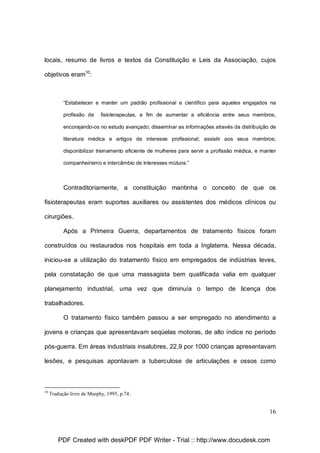 locais, resumo de livros e textos da Constituição e Leis da Associação, cujos
objetivos eram10:

“Estabelecer e manter um padrão profissional e científico para aqueles engajados na
profissão de

fisioterapeutas, a fim de aumentar a eficiência entre seus membros,

encorajando-os no estudo avançado; disseminar as informações através da distribuição de
literatura médica e artigos de interesse profissional; assistir aos seus membros;
disponibilizar treinamento eficiente de mulheres para servir a profissão médica, e manter
companheirismo e intercâmbio de interesses mútuos.”

Contraditoriamente, a constituição mantinha o conceito de que os
fisioterapeutas eram suportes auxiliares ou assistentes dos médicos clínicos ou
cirurgiões.
Após a Primeira Guerra, departamentos de tratamento físicos foram
construídos ou restaurados nos hospitais em toda a Inglaterra. Nessa década,
iniciou-se a utilização do tratamento físico em empregados de indústrias leves,
pela constatação de que uma massagista bem qualificada valia em qualquer
planejamento industrial, uma vez que diminuía o tempo de licença dos
trabalhadores.
O tratamento físico também passou a ser empregado no atendimento a
jovens e crianças que apresentavam seqüelas motoras, de alto índice no período
pós-guerra. Em áreas industriais insalubres, 22,9 por 1000 crianças apresentavam
lesões, e pesquisas apontavam a tuberculose de articulações e ossos como

10

Tradução livre de Murphy, 1995, p.74.

16

PDF Created with deskPDF PDF Writer - Trial :: http://www.docudesk.com

 