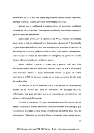 responsável por 30 a 40% dos casos, seguida pela paralisia infantil, raquitismo,
doenças cardíacas, paralisia cerebral e deformidades congênitas.
Nota-se que o profissional progressivamente foi assumindo habilidades
necessárias para o seu bom desempenho profissional, associando massagem,
ginástica médica e eletroterapia.
Nos Estados Unidos, após a organização da APTA, o recurso mais utilizado
para manter o padrão profissional foi o treinamento educacional. A Constituição
original da Associação limitava aos seus membros uma graduação em escolas de
Fisioterapia reconhecidas, porém não deixava claro quem deveria reconhecê-las,
uma vez que os cursos de treinamento de emergência de guerra do exército
haviam sido interrompidos no período pós-guerra.
Alguns médicos chegaram a propor que a pessoa ideal para fazer
Fisioterapia deveria ser uma “enfermeira treinada”, capaz de aplicar eficazmente
uma prescrição médica. A essas profissionais deveria ser pago um salário
equivalente a $12,00 por semana, ou seja, de um terço a um quinto do valor pago
às escolarizadas.
Os membros da APTA defendiam que a nova geração de fisioterapeutas
deveria ter no mínimo dois anos de treinamento em educação física ou
enfermagem, aos quais somariam cursos de especialização complementar nas
várias modalidades da Fisioterapia.
Em 1926, o Comitê em Educação e Publicidade da APTA propôs para as
escolas um currículo mínimo, oferecendo um curso completo de Fisioterapia, que
recomendava a duração de nove meses e 1.200 horas, consistindo de 33 horas de
instrução em Fisioterapia por semana. Como pré-requisito para o curso de pós17

PDF Created with deskPDF PDF Writer - Trial :: http://www.docudesk.com

 
