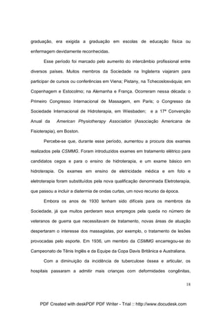 graduação, era exigida a graduação em escolas de educação física ou
enfermagem devidamente reconhecidas.
Esse período foi marcado pelo aumento do intercâmbio profissional entre
diversos países. Muitos membros da Sociedade na Inglaterra viajaram para
participar de cursos ou conferências em Viena; Pistany, na Tchecoslosváquia; em
Copenhagem e Estocolmo; na Alemanha e França. Ocorreram nessa década: o
Primeiro Congresso Internacional de Massagem, em Paris; o Congresso da
Sociedade Internacional de Hidroterapia, em Wiesbaden;
Anual da

e a 17ª Convenção

American Physiotherapy Association (Associação Americana de

Fisioterapia), em Boston.
Percebe-se que, durante esse período, aumentou a procura dos exames
realizados pela CSMMG. Foram introduzidos exames em tratamento elétrico para
candidatos cegos e para o ensino de hidroterapia, e um exame básico em
hidroterapia. Os exames em ensino de eletricidade médica e em foto e
eletroterapia foram substituídos pela nova qualificação denominada Eletroterapia,
que passou a incluir a diatermia de ondas curtas, um novo recurso da época.
Embora os anos de 1930 tenham sido difíceis para os membros da
Sociedade, já que muitos perderam seus empregos pela queda no número de
veteranos de guerra que necessitavam de tratamento, novas áreas de atuação
despertaram o interesse dos massagistas, por exemplo, o tratamento de lesões
provocadas pelo esporte. Em 1936, um membro da CSMMG encarregou-se do
Campeonato de Tênis Inglês e da Equipe da Copa Davis Britânica e Australiana.
Com a diminuição da incidência de tuberculose óssea e articular, os
hospitais passaram a admitir mais crianças com deformidades congênitas,
18

PDF Created with deskPDF PDF Writer - Trial :: http://www.docudesk.com

 