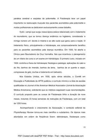 paralisia cerebral e seqüelas de poliomielite. A Fisioterapia teve um papel
importante na reeducação muscular dos pacientes acometidos pela poliomielite e
muitos profissionais se dedicaram exclusivamente a esse trabalho.
Outro campo que surgiu nessa época esteve relacionado com o tratamento
do reumatismo, que se tornou doença endêmica na Inglaterra, considerada ‘a
inimiga número um’ devido à miséria e ao alto custo que gerou para a nação. O
tratamento físico, principalmente a hidroterapia, era comprovadamente benéfico
para os pacientes acometidos pela doença reumática. Em 1930, foi aberta a
Clínica para Reumatismo da Cruz Vermelha, fato que incentivou o planejamento
de um roteiro de curso e um exame em hidroterapia. O primeiro curso, iniciado em
1930, continha a física da hidroterapia; fisiologia e patologia; aplicações do calor e
do frio; banhos de imersão; banhos de lama,

banhos de ar quente e vapor;

compressas de gelo; duchas e tratamento em balneário.
Nos Estados Unidos, em 1930, após vários estudos, o Comitê em
Educação e Publicidade da APTA publicou o currículo mínimo e a lista de escolas
qualificadas no Journal of the American Medical Association (Jornal da Associação
Médica Americana), solicitando que os médicos seguissem suas recomendações.
O currículo proposto para os cursos de Fisioterapia tinha a duração de nove
meses, incluindo 33 horas semanais de instruções de Fisioterapia, com um total
de 1200 horas.
Acompanhando o crescimento da Associação, o conteúdo editorial da
Physiotherapy Review tornou-se mais científico e substantivo. Os tópicos mais
abordados em ordem de freqüência foram: eletroterapia, fisioterapia como

19

PDF Created with deskPDF PDF Writer - Trial :: http://www.docudesk.com

 