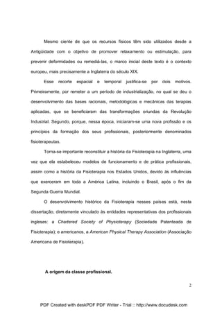 Mesmo ciente de que os recursos físicos têm sido utilizados desde a
Antigüidade com o objetivo de promover relaxamento ou estimulação, para
prevenir deformidades ou remediá-las, o marco inicial deste texto é o contexto
europeu, mais precisamente a Inglaterra do século XIX.
Esse

recorte

espacial

e

temporal

justifica-se

por

dois

motivos.

Primeiramente, por remeter a um período de industrialização, no qual se deu o
desenvolvimento das bases racionais, metodológicas e mecânicas das terapias
aplicadas, que se beneficiaram das transformações oriundas da Revolução
Industrial. Segundo, porque, nessa época, iniciaram-se uma nova profissão e os
princípios da formação dos seus profissionais, posteriormente denominados
fisioterapeutas.
Torna-se importante reconstituir a história da Fisioterapia na Inglaterra, uma
vez que ela estabeleceu modelos de funcionamento e de prática profissionais,
assim como a história da Fisioterapia nos Estados Unidos, devido às influências
que exerceram em toda a América Latina, incluindo o Brasil, após o fim da
Segunda Guerra Mundial.
O desenvolvimento histórico da Fisioterapia nesses países está, nesta
dissertação, diretamente vinculado às entidades representativas dos profissionais
ingleses: a Chartered Society of Physioterapy (Sociedade Patenteada de
Fisioterapia); e americanos, a American Physical Therapy Association (Associação
Americana de Fisioterapia).

A origem da classe profissional.
2

PDF Created with deskPDF PDF Writer - Trial :: http://www.docudesk.com

 
