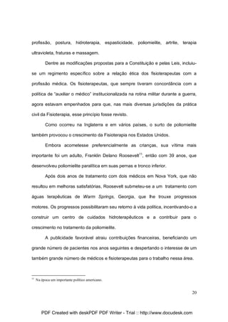 profissão, postura, hidroterapia, espasticidade, poliomielite, artrite, terapia
ultravioleta, fraturas e massagem.
Dentre as modificações propostas para a Constituição e pelas Leis, incluiuse um regimento específico sobre a relação ética dos fisioterapeutas com a
profissão médica. Os fisioterapeutas, que sempre tiveram concordância com a
política de “auxiliar o médico” institucionalizada na rotina militar durante a guerra,
agora estavam empenhados para que, nas mais diversas jurisdições da prática
civil da Fisioterapia, esse princípio fosse revisto.
Como ocorreu na Inglaterra e em vários países, o surto de poliomielite
também provocou o crescimento da Fisioterapia nos Estados Unidos.
Embora acometesse preferencialmente as crianças, sua vítima mais
importante foi um adulto, Franklin Delano Roosevelt11, então com 39 anos, que
desenvolveu poliomielite paralítica em suas pernas e tronco inferior.
Após dois anos de tratamento com dois médicos em Nova York, que não
resultou em melhoras satisfatórias, Roosevelt submeteu-se a um tratamento com
águas terapêuticas de Warm Springs, Georgia, que lhe trouxe progressos
motores. Os progressos possibilitaram seu retorno à vida política, incentivando-o a
construir um centro de cuidados hidroterapêuticos e a contribuir para o
crescimento no tratamento da poliomielite.
A publicidade favorável atraiu contribuições financeiras, beneficiando um
grande número de pacientes nos anos seguintes e despertando o interesse de um
também grande número de médicos e fisioterapeutas para o trabalho nessa área.

11

Na época um importante político americano.

20

PDF Created with deskPDF PDF Writer - Trial :: http://www.docudesk.com

 