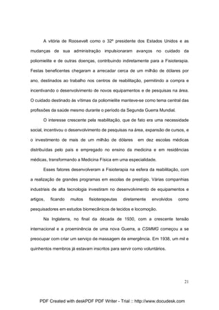 A vitória de Roosevelt como o 32º presidente dos Estados Unidos e as
mudanças de sua administração impulsionaram avanços no cuidado da
poliomielite e de outras doenças, contribuindo indiretamente para a Fisioterapia.
Festas beneficentes chegaram a arrecadar cerca de um milhão de dólares por
ano, destinados ao trabalho nos centros de reabilitação, permitindo a compra e
incentivando o desenvolvimento de novos equipamentos e de pesquisas na área.
O cuidado destinado às vítimas da poliomielite manteve-se como tema central das
profissões da saúde mesmo durante o período da Segunda Guerra Mundial.
O interesse crescente pela reabilitação, que de fato era uma necessidade
social, incentivou o desenvolvimento de pesquisas na área, expansão de cursos, e
o investimento de mais de um milhão de dólares

em dez escolas médicas

distribuídas pelo país e empregado no ensino da medicina e em residências
médicas, transformando a Medicina Física em uma especialidade.
Esses fatores desenvolveram a Fisioterapia na esfera da reabilitação, com
a realização de grandes programas em escolas de prestígio. Várias companhias
industriais de alta tecnologia investiram no desenvolvimento de equipamentos e
artigos,

ficando

muitos

fisioterapeutas

diretamente

envolvidos

como

pesquisadores em estudos biomecânicos de tecidos e locomoção.
Na Inglaterra, no final da década de 1930, com a crescente tensão
internacional e a proeminência de uma nova Guerra, a CSMMG começou a se
preocupar com criar um serviço de massagem de emergência. Em 1938, um mil e
quinhentos membros já estavam inscritos para servir como voluntários.

21

PDF Created with deskPDF PDF Writer - Trial :: http://www.docudesk.com

 