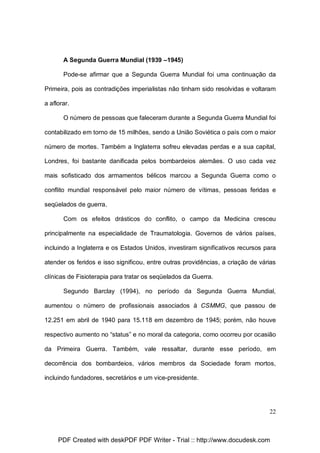 A Segunda Guerra Mundial (1939 –1945)
Pode-se afirmar que a Segunda Guerra Mundial foi uma continuação da
Primeira, pois as contradições imperialistas não tinham sido resolvidas e voltaram
a aflorar.
O número de pessoas que faleceram durante a Segunda Guerra Mundial foi
contabilizado em torno de 15 milhões, sendo a União Soviética o país com o maior
número de mortes. Também a Inglaterra sofreu elevadas perdas e a sua capital,
Londres, foi bastante danificada pelos bombardeios alemães. O uso cada vez
mais sofisticado dos armamentos bélicos marcou a Segunda Guerra como o
conflito mundial responsável pelo maior número de vítimas, pessoas feridas e
seqüelados de guerra.
Com os efeitos drásticos do conflito, o campo da Medicina cresceu
principalmente na especialidade de Traumatologia. Governos de vários países,
incluindo a Inglaterra e os Estados Unidos, investiram significativos recursos para
atender os feridos e isso significou, entre outras providências, a criação de várias
clínicas de Fisioterapia para tratar os seqüelados da Guerra.
Segundo Barclay (1994), no período da Segunda Guerra Mundial,
aumentou o número de profissionais associados à CSMMG, que passou de
12.251 em abril de 1940 para 15.118 em dezembro de 1945; porém, não houve
respectivo aumento no “status” e no moral da categoria, como ocorreu por ocasião
da Primeira Guerra. Também, vale ressaltar, durante esse período, em
decorrência dos bombardeios, vários membros da Sociedade foram mortos,
incluindo fundadores, secretários e um vice-presidente.

22

PDF Created with deskPDF PDF Writer - Trial :: http://www.docudesk.com

 