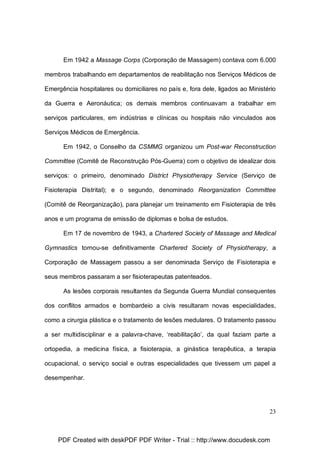 Em 1942 a Massage Corps (Corporação de Massagem) contava com 6.000
membros trabalhando em departamentos de reabilitação nos Serviços Médicos de
Emergência hospitalares ou domiciliares no país e, fora dele, ligados ao Ministério
da Guerra e Aeronáutica; os demais membros continuavam a trabalhar em
serviços particulares, em indústrias e clínicas ou hospitais não vinculados aos
Serviços Médicos de Emergência.
Em 1942, o Conselho da CSMMG organizou um Post-war Reconstruction
Committee (Comitê de Reconstrução Pós-Guerra) com o objetivo de idealizar dois
serviços: o primeiro, denominado District Physiotherapy Service (Serviço de
Fisioterapia Distrital); e o segundo, denominado Reorganization Committee
(Comitê de Reorganização), para planejar um treinamento em Fisioterapia de três
anos e um programa de emissão de diplomas e bolsa de estudos.
Em 17 de novembro de 1943, a Chartered Society of Massage and Medical
Gymnastics tornou-se definitivamente Chartered Society of Physiotherapy, a
Corporação de Massagem passou a ser denominada Serviço de Fisioterapia e
seus membros passaram a ser fisioterapeutas patenteados.
As lesões corporais resultantes da Segunda Guerra Mundial consequentes
dos conflitos armados e bombardeio a civis resultaram novas especialidades,
como a cirurgia plástica e o tratamento de lesões medulares. O tratamento passou
a ser multidisciplinar e a palavra-chave, ‘reabilitação’, da qual faziam parte a
ortopedia, a medicina física, a fisioterapia, a ginástica terapêutica, a terapia
ocupacional, o serviço social e outras especialidades que tivessem um papel a
desempenhar.

23

PDF Created with deskPDF PDF Writer - Trial :: http://www.docudesk.com

 