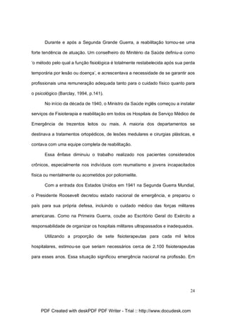 Durante e após a Segunda Grande Guerra, a reabilitação tornou-se uma
forte tendência de atuação. Um conselheiro do Minitério da Saúde definiu-a como
‘o método pelo qual a função fisiológica é totalmente restabelecida após sua perda
temporária por lesão ou doença’, e acrescentava a necessidade de se garantir aos
profissionais uma remuneração adequada tanto para o cuidado físico quanto para
o psicológico (Barclay, 1994, p.141).
No início da década de 1940, o Ministro da Saúde inglês começou a instalar
serviços de Fisioterapia e reabilitação em todos os Hospitais de Serviço Médico de
Emergência de trezentos leitos ou mais. A maioria dos departamentos se
destinava a tratamentos ortopédicos, de lesões medulares e cirurgias plásticas, e
contava com uma equipe completa de reabilitação.
Essa ênfase diminuiu o trabalho realizado nos pacientes considerados
crônicos, especialmente nos indivíduos com reumatismo e jovens incapacitados
física ou mentalmente ou acometidos por poliomielite.
Com a entrada dos Estados Unidos em 1941 na Segunda Guerra Mundial,
o Presidente Roosevelt decretou estado nacional de emergência, e preparou o
país para sua própria defesa, incluindo o cuidado médico das forças militares
americanas. Como na Primeira Guerra, coube ao Escritório Geral do Exército a
responsabilidade de organizar os hospitais militares ultrapassados e inadequados.
Utilizando a proporção de sete fisioterapeutas para cada mil leitos
hospitalares, estimou-se que seriam necessários cerca de 2.100 fisioterapeutas
para esses anos. Essa situação significou emergência nacional na profissão. Em

24

PDF Created with deskPDF PDF Writer - Trial :: http://www.docudesk.com

 