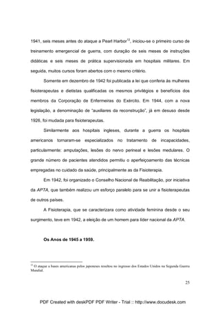 1941, seis meses antes do ataque a Pearl Harbor12, iniciou-se o primeiro curso de
treinamento emergencial de guerra, com duração de seis meses de instruções
didáticas e seis meses de prática supervisionada em hospitais militares. Em
seguida, muitos cursos foram abertos com o mesmo critério.
Somente em dezembro de 1942 foi publicada a lei que conferia às mulheres
fisioterapeutas e dietistas qualificadas os mesmos privilégios e benefícios dos
membros da Corporação de Enfermeiras do Exército. Em 1944, com a nova
legislação, a denominação de “auxiliares da reconstrução”, já em desuso desde
1926, foi mudada para fisioterapeutas.
Similarmente aos hospitais ingleses, durante a guerra os hospitais
americanos

tornaram-se

especializados

no

tratamento

de

incapacidades,

particularmente: amputações, lesões do nervo perineal e lesões medulares. O
grande número de pacientes atendidos permitiu o aperfeiçoamento das técnicas
empregadas no cuidado da saúde, principalmente as da Fisioterapia.
Em 1942, foi organizado o Conselho Nacional de Reabilitação, por iniciativa
da APTA, que também realizou um esforço paralelo para se unir a fisioterapeutas
de outros países.
A Fisioterapia, que se caracterizara como atividade feminina desde o seu
surgimento, teve em 1942, a eleição de um homem para líder nacional da APTA.

Os Anos de 1945 a 1959.

12

O ataque a bases americanas pelos japoneses resultou no ingresso dos Estados Unidos na Segunda Guerra
Mundial.

25

PDF Created with deskPDF PDF Writer - Trial :: http://www.docudesk.com

 