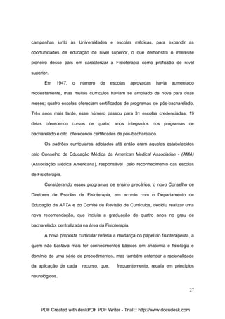 campanhas junto às Universidades e escolas médicas, para expandir as
oportunidades de educação de nível superior, o que demonstra o interesse
pioneiro desse país em caracterizar a Fisioterapia como profissão de nível
superior.
Em

1947,

o

número

de

escolas

aprovadas

havia

aumentado

modestamente, mas muitos currículos haviam se ampliado de nove para doze
meses; quatro escolas ofereciam certificados de programas de pós-bacharelado.
Três anos mais tarde, esse número passou para 31 escolas credenciadas, 19
delas oferecendo cursos de quatro anos integrados nos programas de
bacharelado e oito oferecendo certificados de pós-bacharelado.
Os padrões curriculares adotados até então eram aqueles estabelecidos
pelo Conselho de Educação Médica da American Medical Association - (AMA)
(Associação Médica Americana), responsável pelo reconhecimento das escolas
de Fisioterapia.
Considerando esses programas de ensino precários, o novo Conselho de
Diretores de Escolas de Fisioterapia, em acordo com o Departamento de
Educação da APTA e do Comitê de Revisão de Currículos, decidiu realizar uma
nova recomendação, que incluía a graduação de quatro anos no grau de
bacharelado, centralizada na área da Fisioterapia.
A nova proposta curricular refletia a mudança do papel do fisioterapeuta, a
quem não bastava mais ter conhecimentos básicos em anatomia e fisiologia e
domínio de uma série de procedimentos, mas também entender a racionalidade
da aplicação de cada

recurso, que,

frequentemente, recaía em princípios

neurológicos.
27

PDF Created with deskPDF PDF Writer - Trial :: http://www.docudesk.com

 