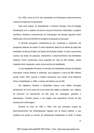 Em 1955, cerca de 81% dos estudantes de Fisioterapia norte-americanos
cursavam programas de graduação.
Dois anos depois, foi estabelecido a Physical Therapy Fund (Fundação
Fisioterapia) com o objetivo de prover recursos financeiros destinados a projetos
científicos, literários e educacionais em Fisioterapia. Na década seguinte, foram
distribuídos cerca de $ 80,000 em projetos de pesquisa e educação.
O período pós-guerra caracterizou-se por mudanças e expansão nos
programas federais de saúde. O mais importante deles foi na esfera de ação das
atividades do Serviço Público de Saúde dos Estados Unidos. O maior crescimento
ocorreu nas áreas de pesquisa, treinamento e desenvolvimento das facilidades
médicas. Foram construídos novos hospitais em mais de 400 cidades, velhos
hospitais foram reerguidos, assim como centros de reabilitação.
A nova legislação favoreceu os serviços de reabilitação através de doações
financeiras, fundos federais e estaduais, que chegaram a cerca de $80 milhões
anuais. Entre 1953, quando a fisiatria reescreveu seu campo como Medicina
Física e Reabilitação, e 1960, o número de fisiatras era de 394.
Na Inglaterra, também a Sociedade buscou uma melhor formação
profissional. Um novo roteiro de curso havia sido refeito e ampliado, com objetivo
de promover um treinamento de três anos em massagem, ginástica e
eletroterapia. Também passou a ser exigida uma experiência mínima de três
semanas em enfermagem .
Durante os anos de 1940 e 1950, uma das principais causas de
descontentamento dos fisioterapeutas ingleses era os baixos salários, o que
resultava em queda no número de profissionais trabalhando no NHS. A média
28

PDF Created with deskPDF PDF Writer - Trial :: http://www.docudesk.com

 