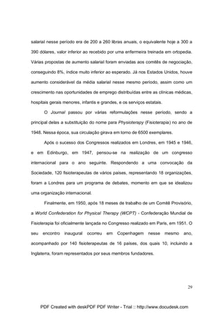 salarial nesse período era de 200 a 260 libras anuais, o equivalente hoje a 300 a
390 dólares, valor inferior ao recebido por uma enfermeira treinada em ortopedia.
Várias propostas de aumento salarial foram enviadas aos comitês de negociação,
conseguindo 8%, índice muito inferior ao esperado. Já nos Estados Unidos, houve
aumento considerável da média salarial nesse mesmo período, assim como um
crescimento nas oportunidades de emprego distribuídas entre as clínicas médicas,
hospitais gerais menores, infantis e grandes, e os serviços estatais.
O Journal passou por várias reformulações nesse período, sendo a
principal delas a substituição do nome para Physioterapy (Fisioterapia) no ano de
1948. Nessa época, sua circulação girava em torno de 6500 exemplares.
Após o sucesso dos Congressos realizados em Londres, em 1945 e 1946,
e em Edinburgo, em 1947, pensou-se na realização de um congresso
internacional para o ano seguinte. Respondendo a uma convocação da
Sociedade, 120 fisioterapeutas de vários países, representando 18 organizações,
foram a Londres para um programa de debates, momento em que se idealizou
uma organização internacional.
Finalmente, em 1950, após 18 meses de trabalho de um Comitê Provisório,
a World Confederation for Physical Therapy (WCPT) - Confederação Mundial de
Fisioterapia foi oficialmente lançada no Congresso realizado em Paris, em 1951. O
seu

encontro

inaugural

ocorreu

em

Copenhagem

nesse

mesmo

ano,

acompanhado por 140 fisioterapeutas de 16 países, dos quais 10, incluindo a
Inglaterra, foram representados por seus membros fundadores.

29

PDF Created with deskPDF PDF Writer - Trial :: http://www.docudesk.com

 