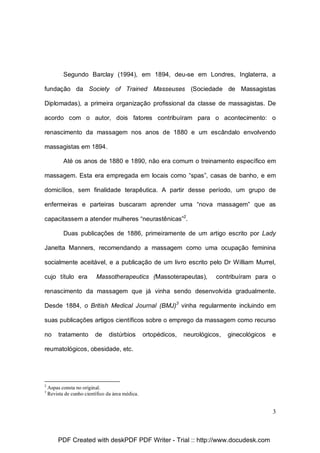 Segundo Barclay (1994), em 1894, deu-se em Londres, Inglaterra, a
fundação da Society of Trained Masseuses (Sociedade de Massagistas
Diplomadas), a primeira organização profissional da classe de massagistas. De
acordo com o autor, dois fatores contribuíram para o acontecimento: o
renascimento da massagem nos anos de 1880 e um escândalo envolvendo
massagistas em 1894.
Até os anos de 1880 e 1890, não era comum o treinamento específico em
massagem. Esta era empregada em locais como “spas”, casas de banho, e em
domicílios, sem finalidade terapêutica. A partir desse período, um grupo de
enfermeiras e parteiras buscaram aprender uma “nova massagem” que as
capacitassem a atender mulheres “neurastênicas”2.
Duas publicações de 1886, primeiramente de um artigo escrito por Lady
Janetta Manners, recomendando a massagem como uma ocupação feminina
socialmente aceitável, e a publicação de um livro escrito pelo Dr William Murrel,
cujo título era

Massotherapeutics (Massoterapeutas),

contribuíram para o

renascimento da massagem que já vinha sendo desenvolvida gradualmente.
Desde 1884, o British Medical Journal (BMJ)3 vinha regularmente incluindo em
suas publicações artigos científicos sobre o emprego da massagem como recurso
no

tratamento

de

distúrbios

ortopédicos,

neurológicos,

ginecológicos

e

reumatológicos, obesidade, etc.

2
3

Aspas consta no original.
Revista de cunho científico da área médica.

3

PDF Created with deskPDF PDF Writer - Trial :: http://www.docudesk.com

 