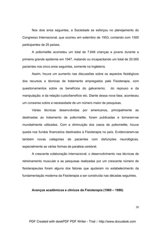 Nos dois anos seguintes, a Sociedade se esforçou no planejamento do
Congresso Internacional, que ocorreu em setembro de 1953, contando com 1500
participantes de 25 países.
A poliomielite acometeu um total de 7.646 crianças e jovens durante a
primeira grande epidemia em 1947, matando ou incapacitando um total de 20.000
pacientes nos cinco anos seguintes, somente na Inglaterra.
Assim, houve um aumento nas discussões sobre os aspectos fisiológicos
dos recursos e técnicas de tratamento empregados pela Fisioterapia, com
questionamentos sobre os benefícios do galvanismo;

do repouso e da

manipulação; e da relação custo/benefício etc. Diante dessa nova fase, aconteceu
um consenso sobre a necessidade de um número maior de pesquisas.
Várias

técnicas

desenvolvidas

por

americanos,

principalmente

as

destinadas ao tratamento da poliomielite, foram publicadas e tornaram-se
mundialmente utilizadas. Com a diminuição dos casos de poliomielite, houve
queda nos fundos financeiros destinados à Fisioterapia no país. Evidenciaram-se
também

novas

categorias

de

pacientes

com

disfunções

neurológicas,

especialmente as várias formas de paralisia cerebral.
A crescente colaboração internacional, o desenvolvimento nas técnicas de
retreinamento muscular e as pesquisas realizadas por um crescente número de
fisioterapeutas foram alguns dos fatores que ajudaram no estabelecimento da
fundamentação moderna da Fisioterapia a ser construída nas décadas seguintes.

Avanços acadêmicos e clínicos da Fisioterapia (1960 – 1996)

30

PDF Created with deskPDF PDF Writer - Trial :: http://www.docudesk.com

 