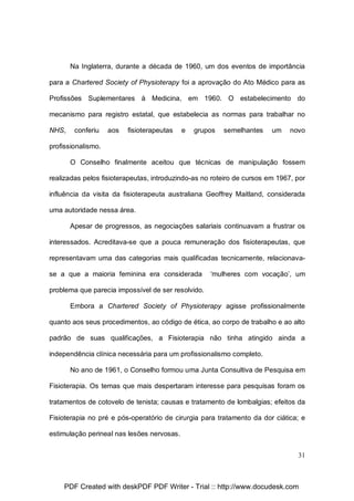 Na Inglaterra, durante a década de 1960, um dos eventos de importância
para a Chartered Society of Physioterapy foi a aprovação do Ato Médico para as
Profissões Suplementares à Medicina, em 1960. O estabelecimento do
mecanismo para registro estatal, que estabelecia as normas para trabalhar no
NHS,

conferiu

aos

fisioterapeutas

e

grupos

semelhantes

um

novo

profissionalismo.
O Conselho finalmente aceitou que técnicas de manipulação fossem
realizadas pelos fisioterapeutas, introduzindo-as no roteiro de cursos em 1967, por
influência da visita da fisioterapeuta australiana Geoffrey Maitland, considerada
uma autoridade nessa área.
Apesar de progressos, as negociações salariais continuavam a frustrar os
interessados. Acreditava-se que a pouca remuneração dos fisioterapeutas, que
representavam uma das categorias mais qualificadas tecnicamente, relacionavase a que a maioria feminina era considerada

‘mulheres com vocação’, um

problema que parecia impossível de ser resolvido.
Embora a Chartered Society of Physioterapy agisse profissionalmente
quanto aos seus procedimentos, ao código de ética, ao corpo de trabalho e ao alto
padrão de suas qualificações, a Fisioterapia não tinha atingido ainda a
independência clínica necessária para um profissionalismo completo.
No ano de 1961, o Conselho formou uma Junta Consultiva de Pesquisa em
Fisioterapia. Os temas que mais despertaram interesse para pesquisas foram os
tratamentos de cotovelo de tenista; causas e tratamento de lombalgias; efeitos da
Fisioterapia no pré e pós-operatório de cirurgia para tratamento da dor ciática; e
estimulação perineal nas lesões nervosas.
31

PDF Created with deskPDF PDF Writer - Trial :: http://www.docudesk.com

 