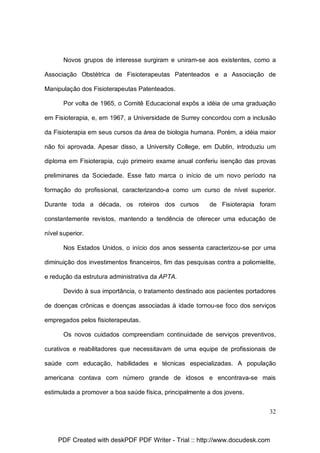 Novos grupos de interesse surgiram e uniram-se aos existentes, como a
Associação Obstétrica de Fisioterapeutas Patenteados e a Associação de
Manipulação dos Fisioterapeutas Patenteados.
Por volta de 1965, o Comitê Educacional expôs a idéia de uma graduação
em Fisioterapia, e, em 1967, a Universidade de Surrey concordou com a inclusão
da Fisioterapia em seus cursos da área de biologia humana. Porém, a idéia maior
não foi aprovada. Apesar disso, a University College, em Dublin, introduziu um
diploma em Fisioterapia, cujo primeiro exame anual conferiu isenção das provas
preliminares da Sociedade. Esse fato marca o início de um novo período na
formação do profissional, caracterizando-a como um curso de nível superior.
Durante toda a década, os roteiros dos cursos

de Fisioterapia foram

constantemente revistos, mantendo a tendência de oferecer uma educação de
nível superior.
Nos Estados Unidos, o início dos anos sessenta caracterizou-se por uma
diminuição dos investimentos financeiros, fim das pesquisas contra a poliomielite,
e redução da estrutura administrativa da APTA.
Devido à sua importância, o tratamento destinado aos pacientes portadores
de doenças crônicas e doenças associadas à idade tornou-se foco dos serviços
empregados pelos fisioterapeutas.
Os novos cuidados compreendiam continuidade de serviços preventivos,
curativos e reabilitadores que necessitavam de uma equipe de profissionais de
saúde com educação, habilidades e técnicas especializadas. A população
americana contava com número grande de idosos e encontrava-se mais
estimulada a promover a boa saúde física, principalmente a dos jovens.
32

PDF Created with deskPDF PDF Writer - Trial :: http://www.docudesk.com

 