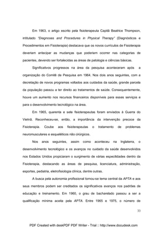Em 1963, o artigo escrito pela fisioterapeuta Capitã Beatrice Thompson,
intitulado “Diagnoses and Procedures in Physical Therapy” (Diagnósticos e
Procedimentos em Fisioterapia) destacava que os novos currículos de Fisioterapia
deveriam antecipar as mudanças que poderiam ocorrer nas categorias de
pacientes, devendo ser fortalecidas as áreas de patologia e ciências básicas.
Significativos progressos na área da pesquisa aconteceram após

a

organização do Comitê de Pesquisa em 1964. Nos dois anos seguintes, com a
decretação de novos programas voltados aos cuidados da saúde, grande parcela
da população passou a ter direito ao tratamentos de saúde. Consequentemente,
houve um aumento nos recursos financeiros disponíveis para esses serviços e
para o desenvolvimento tecnológico na área.
Em 1965, quarenta e sete fisioterapeutas foram enviados à Guerra do
Vietnã. Reconheceu-se, então, a importância da intervenção precoce da
Fisioterapia.

Coube

aos

fisioterapeutas

o

tratamento

de

problemas

neuromusculares e esqueléticos não cirúrgicos.
Nos

anos

seguintes,

assim

como

aconteceu

na

Inglaterra,

o

desenvolvimento tecnológico e os avanços no cuidado da saúde desenvolvidos
nos Estados Unidos propiciaram o surgimento de várias especilidades dentro da
Fisioterapia, destacando as áreas de pesquisa, licenciatura, administração,
esportes, pediatria, eletrofisiologia clínica, dentre outras.
A busca pela autonomia profissional tornou-se tema central da APTA e aos
seus membros podem ser creditados os significativos avanços nos padrões de
educação e treinamento. Em 1960, o grau de bacharelado passou a ser a
qualificação mínima aceita pela APTA. Entre 1965 e 1975, o número de
33

PDF Created with deskPDF PDF Writer - Trial :: http://www.docudesk.com

 