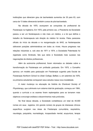 instituições que ofereciam grau de bacharelado aumentou de 35 para 63, com
cerca de 13 delas oferecendo também cursos de pós-bacharelado.
Na década de 1970, avançaram as conquistas do profissional da
Fisioterapia na Inglaterra. Em 1972, pela primeira vez, o Presidente da Sociedade
passou a ser um fisioterapeuta e não mais um médico, e a lei que definia o
trabalho do fisioterapeuta sob direção do médico foi revista. Pelos pareceres
oficiais do início da década e na reorganização do NHS, os fisioterapeutas
obtiveram posições administrativas em todos os níveis. Houve progresso nas
relações industriais e, sob atos de 1971 e 1974, a Sociedade Patenteada foi
registrada como Sindicato, fato que daria à Sociedade mais sucesso nas
negociações de direitos profissionais.
Além da autonomia profissional, foram retomados os debates sobre a
transformação da Fisioterapia em profissão graduada. Em 1975, o Conselho
aprovou um modelo para graduação em Fisioterapia sugerido pela Escola de
Fisioterapia Northerm School no Ulster College, Belfast, e, em setembro de 1976,
os primeiros estudantes começaram seus estudos nessa nova modalidade.
A maior mudança na educação da história da Chartered Society of
Physioterapy, que culminaria num sistema total de graduação, começou em 1984,
quando o currículo e os exames foram replanejados para se tornarem mais
objetivos e encorajar análises e discernimentos mais profundos.
No final dessa década, a Sociedade contabilizava um total de 45.000
nomes em seus registros. Um grande número de grupos de interesses clínicos
específicos surgiram nas

áreas

de Fisioterapia comunitária, respiratória,

neurologia, psiquiatria, reumatologia, incapacidade mental, acupuntura, terapia
34

PDF Created with deskPDF PDF Writer - Trial :: http://www.docudesk.com

 