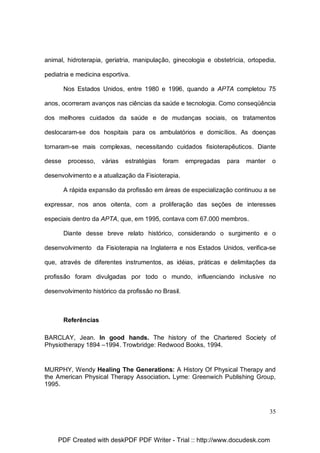 animal, hidroterapia, geriatria, manipulação, ginecologia e obstetrícia, ortopedia,
pediatria e medicina esportiva.
Nos Estados Unidos, entre 1980 e 1996, quando a APTA completou 75
anos, ocorreram avanços nas ciências da saúde e tecnologia. Como conseqüência
dos melhores cuidados da saúde e de mudanças sociais, os tratamentos
deslocaram-se dos hospitais para os ambulatórios e domicílios. As doenças
tornaram-se mais complexas, necessitando cuidados fisioterapêuticos. Diante
desse

processo,

várias

estratégias

foram

empregadas

para

manter

o

desenvolvimento e a atualização da Fisioterapia.
A rápida expansão da profissão em áreas de especialização continuou a se
expressar, nos anos oitenta, com a proliferação das seções de interesses
especiais dentro da APTA, que, em 1995, contava com 67.000 membros.
Diante desse breve relato histórico, considerando o surgimento e o
desenvolvimento da Fisioterapia na Inglaterra e nos Estados Unidos, verifica-se
que, através de diferentes instrumentos, as idéias, práticas e delimitações da
profissão foram divulgadas por todo o mundo, influenciando inclusive no
desenvolvimento histórico da profissão no Brasil.

Referências
BARCLAY, Jean. In good hands. The history of the Chartered Society of
Physiotherapy 1894 –1994. Trowbridge: Redwood Books, 1994.

MURPHY, Wendy Healing The Generations: A History Of Physical Therapy and
the American Physical Therapy Association. Lyme: Greenwich Publishing Group,
1995.

35

PDF Created with deskPDF PDF Writer - Trial :: http://www.docudesk.com

 