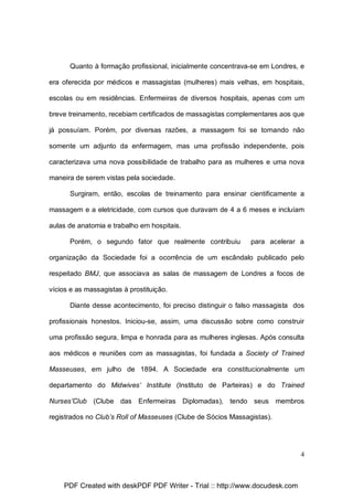Quanto à formação profissional, inicialmente concentrava-se em Londres, e
era oferecida por médicos e massagistas (mulheres) mais velhas, em hospitais,
escolas ou em residências. Enfermeiras de diversos hospitais, apenas com um
breve treinamento, recebiam certificados de massagistas complementares aos que
já possuíam. Porém, por diversas razões, a massagem foi se tornando não
somente um adjunto da enfermagem, mas uma profissão independente, pois
caracterizava uma nova possibilidade de trabalho para as mulheres e uma nova
maneira de serem vistas pela sociedade.
Surgiram, então, escolas de treinamento para ensinar cientificamente a
massagem e a eletricidade, com cursos que duravam de 4 a 6 meses e incluíam
aulas de anatomia e trabalho em hospitais.
Porém, o segundo fator que realmente contribuiu

para acelerar a

organização da Sociedade foi a ocorrência de um escândalo publicado pelo
respeitado BMJ, que associava as salas de massagem de Londres a focos de
vícios e as massagistas à prostituição.
Diante desse acontecimento, foi preciso distinguir o falso massagista dos
profissionais honestos. Iniciou-se, assim, uma discussão sobre como construir
uma profissão segura, limpa e honrada para as mulheres inglesas. Após consulta
aos médicos e reuniões com as massagistas, foi fundada a Society of Trained
Masseuses, em julho de 1894. A Sociedade era constitucionalmente um
departamento do Midwives’ Institute (Instituto de Parteiras) e do Trained
Nurses’Club (Clube das Enfermeiras Diplomadas), tendo seus membros
registrados no Club’s Roll of Masseuses (Clube de Sócios Massagistas).

4

PDF Created with deskPDF PDF Writer - Trial :: http://www.docudesk.com

 