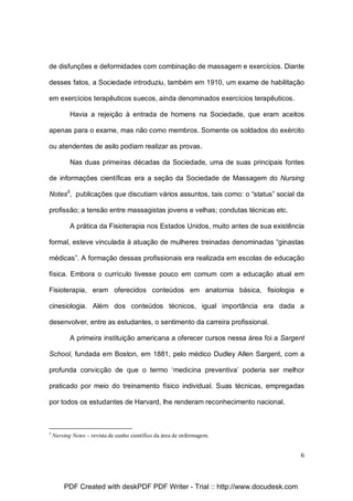 de disfunções e deformidades com combinação de massagem e exercícios. Diante
desses fatos, a Sociedade introduziu, também em 1910, um exame de habilitação
em exercícios terapêuticos suecos, ainda denominados exercícios terapêuticos.
Havia a rejeição à entrada de homens na Sociedade, que eram aceitos
apenas para o exame, mas não como membros. Somente os soldados do exército
ou atendentes de asilo podiam realizar as provas.
Nas duas primeiras décadas da Sociedade, uma de suas principais fontes
de informações científicas era a seção da Sociedade de Massagem do Nursing
Notes5, publicações que discutiam vários assuntos, tais como: o “status” social da
profissão; a tensão entre massagistas jovens e velhas; condutas técnicas etc.
A prática da Fisioterapia nos Estados Unidos, muito antes de sua existência
formal, esteve vinculada à atuação de mulheres treinadas denominadas “ginastas
médicas”. A formação dessas profissionais era realizada em escolas de educação
física. Embora o currículo tivesse pouco em comum com a educação atual em
Fisioterapia, eram oferecidos conteúdos em anatomia básica, fisiologia e
cinesiologia. Além dos conteúdos técnicos, igual importância era dada a
desenvolver, entre as estudantes, o sentimento da carreira profissional.
A primeira instituição americana a oferecer cursos nessa área foi a Sargent
School, fundada em Boston, em 1881, pelo médico Dudley Allen Sargent, com a
profunda convicção de que o termo ‘medicina preventiva’ poderia ser melhor
praticado por meio do treinamento físico individual. Suas técnicas, empregadas
por todos os estudantes de Harvard, lhe renderam reconhecimento nacional.

5

Nursing Notes – revista de cunho científico da área de enfermagem.

6

PDF Created with deskPDF PDF Writer - Trial :: http://www.docudesk.com

 