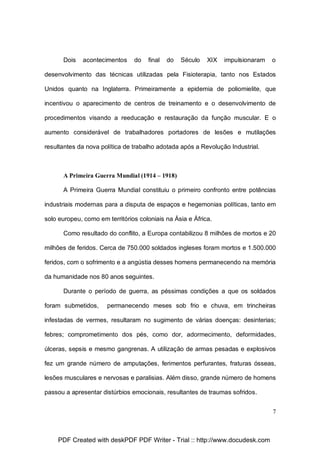 Dois

acontecimentos

do

final

do

Século

XIX

impulsionaram

o

desenvolvimento das técnicas utilizadas pela Fisioterapia, tanto nos Estados
Unidos quanto na Inglaterra. Primeiramente a epidemia de poliomielite, que
incentivou o aparecimento de centros de treinamento e o desenvolvimento de
procedimentos visando a reeducação e restauração da função muscular. E o
aumento considerável de trabalhadores portadores de lesões e mutilações
resultantes da nova política de trabalho adotada após a Revolução Industrial.

A Primeira Guerra Mundial (1914 – 1918)
A Primeira Guerra Mundial constituiu o primeiro confronto entre potências
industriais modernas para a disputa de espaços e hegemonias políticas, tanto em
solo europeu, como em territórios coloniais na Ásia e África.
Como resultado do conflito, a Europa contabilizou 8 milhões de mortos e 20
milhões de feridos. Cerca de 750.000 soldados ingleses foram mortos e 1.500.000
feridos, com o sofrimento e a angústia desses homens permanecendo na memória
da humanidade nos 80 anos seguintes.
Durante o período de guerra, as péssimas condições a que os soldados
foram submetidos,

permanecendo meses sob frio e chuva, em trincheiras

infestadas de vermes, resultaram no sugimento de várias doenças: desinterias;
febres; comprometimento dos pés, como dor, adormecimento, deformidades,
úlceras, sepsis e mesmo gangrenas. A utilização de armas pesadas e explosivos
fez um grande número de amputações, ferimentos perfurantes, fraturas ósseas,
lesões musculares e nervosas e paralisias. Além disso, grande número de homens
passou a apresentar distúrbios emocionais, resultantes de traumas sofridos.
7

PDF Created with deskPDF PDF Writer - Trial :: http://www.docudesk.com

 
