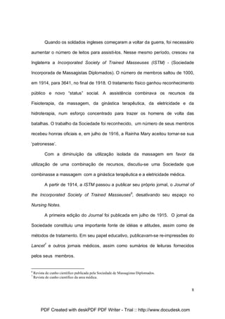 Quando os soldados ingleses começaram a voltar da guerra, foi necessário
aumentar o número de leitos para assisti-los. Nesse mesmo período, cresceu na
Inglaterra a Incorporated Society of Trained Masseuses (ISTM) - (Sociedade
Incorporada de Massagistas Diplomados). O número de membros saltou de 1000,
em 1914, para 3641, no final de 1918. O tratamento físico ganhou reconhecimento
público e novo “status” social. A assistência combinava os recursos da
Fisioterapia, da massagem, da ginástica terapêutica, da eletricidade e da
hidroterapia, num esforço concentrado para trazer os homens de volta das
batalhas. O trabalho da Sociedade foi reconhecido, um número de seus membros
recebeu honras oficiais e, em julho de 1916, a Rainha Mary aceitou tornar-se sua
‘patronesse’.
Com a diminuição da utilização isolada da massagem em favor da
utilização de uma combinação de recursos, discutiu-se uma Sociedade que
combinasse a massagem com a ginástica terapêutica e a eletricidade médica.
A partir de 1914, a ISTM passou a publicar seu próprio jornal, o Journal of
the Incorporated Society of Trained Masseuses6, desativando seu espaço no
Nursing Notes.
A primeira edição do Journal foi publicada em julho de 1915. O jornal da
Sociedade constituiu uma importante fonte de idéias e atitudes, assim como de
métodos de tratamento. Em seu papel educativo, publicavam-se re-impressões do
Lancet7 e outros jornais médicos, assim como sumários de leituras fornecidos
pelos seus membros.

6
7

Revista de cunho científico publicada pela Sociedade de Massagistas Diplomados.
Revista de cunho científico da area médica.

8

PDF Created with deskPDF PDF Writer - Trial :: http://www.docudesk.com

 