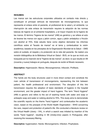 RESUMEN
Las manos son las estructuras corporales utilizados en contacto más directo y
constituyen el principal vehículo de transmisión de microorganismos, lo que
representa el enlace entre el paciente, el profesional de la salud y el ambiente. La
interrupción de este enlace de transmisión requiere la adopción de las normas
básicas de higiene en el ambiente hospitalario, y el mayor impacto és la higiene de
las manos. El término "higiene de las manos" (HM) es genérico y se refiere al acto
de lavarse las manos con agua y jabón común, agua y jabón antiséptico o fricción
con alcohol al 70%. Este estudio tiene como objetivo demostrar los informes
científicos sobre el "lavado de manos" es el tema y contextualizar la visión
académica, basada en los preceptos de la Organización Mundial de la Salud – OMS
sobre el cuidado, el respeto y la protección de la vida del paciente. Se realizó una
revisión bibliográfica de la Biblioteca Virtual en Salud - BVS, en la que se inició una
búsqueda por la inserción de la "higiene de las manos", es decir, lo que resulta en 99
(noventa y nueve) trabajos en portugués, después de recibir el filtrado necesario.
Descriptivo: Higienización. Manos. Microorganismos. Infección. Profilaxis.
ABSTRACT
The hands are the body structures used in more direct contact and constitute the
main vehicle of transmission of microorganisms, representing the link between
patient, the health professional and environment. The disruption of this link
transmission requires the adoption of basic standards of hygiene in the hospital
environment, and the greater impact of hand hygiene. The term "Hand Hygiene"
(HM) is generic and refers to the act of washing hands with water and soap or
antiseptic soap and water or rubbing alcohol to 70%. This study aims to demonstrate
the scientific reports on the theme "hand hygiene" and contextualize the academic
vision, based on the precepts of the World Health Organization - WHO concerning
the care, respect and protection of patient's life. We conducted a literature review on
the Virtual Health Library - VHL, in which a search was initiated by insertion of the
words "hand hygiene", resulting in 99 (ninety-nine) papers in Portuguese, after
receiving the necessary filtering.
Descriptive: hygienization. Hands. Microorganisms. Infection. Prophylaxis.
 