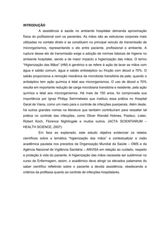INTRODUÇÃO
A assistência à saúde no ambiente hospitalar demanda aproximação
física do profissional com os pacientes. As mãos são as estruturas corporais mais
utilizadas no contato direto e se constituem no principal veículo de transmissão de
microrganismos, representando o elo entre paciente, profissional e ambiente. A
ruptura desse elo de transmissão exige a adoção de normas básicas de higiene no
ambiente hospitalar, sendo a de maior impacto a higienização das mãos. O termo
“Higienização das Mãos” (HM) é genérico e se refere à ação de lavar as mãos com
água e sabão comum, água e sabão antisséptico ou fricção com álcool a 70%. O
sabão proporciona a remoção mecânica da microbiota transitória da pele; quando o
antiséptico tem ação química é letal aos microrganismos. O uso de álcool a 70%
resulta em importante redução de carga microbiana transitória e residente, pela ação
química e letal aos microrganismos. Há mais de 150 anos, foi comprovada sua
importância por Ignaz Philipp Semmelweis que instituiu essa prática no Hospital
Geral de Viena, como um meio para o controle de infecções puerperais. Além deste,
há outros grandes nomes na literatura que também contribuíram para ressaltar tal
prática no controle das infecções, como Oliver Wendel Holmes, Pasteur, Lister,
Robert Koch, Florence Nightingale e muitos outros. (ACTA SCIENTIARUM –
HEALTH SCIENCE, 2007).
Em face ao explanado, este estudo objetiva evidenciar os relatos
científicos sobre a temática “higienização das mãos” e contextualizar a visão
acadêmica pautada nos preceitos da Organização Mundial da Saúde – OMS e da
Agência Nacional de Vigilância Sanitária – ANVISA em relação ao cuidado, respeito
e proteção à vida do paciente. A higienização das mãos necessita ser subliminar no
curso de Enfermagem, assim, o acadêmico deve atingir os elevados patamares do
saber científico refletindo sobre o paciente a devida assistência, obedecendo a
critérios da profilaxia quanto ao controle de infecções hospitalares.
 