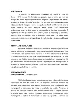METODOLOGIA
Foi realizado um levantamento bibliográfico, na Biblioteca Virtual em
Saúde – BVS, na qual foi efetivada uma pesquisa que se iniciou por meio de
inserção dos termos “higienização das mãos”, surgindo 301 (trezentos e um) índices,
recebendo a filtragem de “artigo” e surgiram 253 (duzentos e cinquenta e três) novos
índices, recebendo filtro para o idioma português, resultando em 99 (noventa e nove)
artigos científicos no idioma português. Esses artigos foram considerados
fundamentais para a análise, coleta e interpretação da literatura pesquisada. É
importante ressaltar que as três fases (análise, coleta e interpretação) realizadas,
serviram como norteadoras para a construção deste texto. Os dados foram
agrupados em dois grupos: a importância da higienização e a responsabilidade
com a saúde.
DISCUSSÃO E RESULTADOS
A partir de um estudo aprofundado em relação à higienização das mãos
pode-se orientar de forma expressiva e concisa a importância deste ato, pois esse
acometimento proporciona remoção mecânica da microbiota transitória residente na
localidade palmar, isso segundo Ignaz Philipp Semmelweis que há mais de 150 anos
comprovou sua eficácia na acessão de segurança no cuidado, um recurso primordial
que diminui riscos de contaminação, impede a reprodução dos microrganismos e
removem os contaminantes orgânicos e inorgânicos, promovendo maior qualidade,
proteção e respeito à vida do paciente.
DESENVOLVIMENTO
A IMPORTÂNCIA DA HIGIENIZAÇÃO
A higienização das mãos é considerada uma ação indispensável entre os
profissionais na área de saúde e visa às seguintes finalidades: remoção de
sujidades, suor, oleosidade, pêlos, células descamativas e da microbiota da pele,
interrompendo a transmissão de infecções veiculadas ao contato. Prevenção e
redução das infecções causadas pelas transmissões cruzadas. A simples utilização
de água e sabão pode reduzir a população de microbiota presentes nas mãos,
interrompendo a cadeia de transmissão de doenças, ajudando a controlar as
 