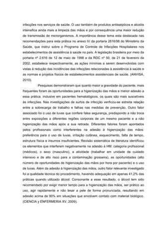 infecções nos serviços de saúde. O uso também de produtos antissépticos e alcoóis
intensifica ainda mais a limpeza das mãos e por consequência uma maior redução
de transmissão de microrganismos. A importância desse tema esta destacada nas
recomendações para esta prática no anexo IV da portaria 2616/98 do Ministério da
Saúde, que instrui sobre o Programa de Controle de Infecções Hospitalares nos
estabelecimentos de assistência à saúde no país. A legislação brasileira por meio da
portaria nº 2.616 de 12 de maio de 1998 e da RDC nº 50, de 21 de fevereiro de
2002, estabelece respectivamente, as ações mínimas a serem desenvolvidas com
vistas à redução das incidências das infecções relacionadas à assistência à saúde e
as normas e projetos físicos de estabelecimentos assistenciais de saúde. (ANVISA,
2010).
Pesquisas demonstraram que quanto maior a gravidade do paciente, mais
frequentes foram às oportunidades para a higienização das mãos e menor adesão a
essa prática, inclusive em pacientes hematológicos, os quais são mais suscetíveis
às infecções. Nas investigações de surtos de infecção verificou-se estreita relação
entre a sobrecarga de trabalho e falhas nas medidas de prevenção. Outro fator
associado foi o uso de luvas que confere falsa segurança, predispondo a não troca
entre exposições a diferentes regiões corporais de um mesmo paciente e a não
higienização das mãos após a sua retirada. Diferentes fatores foram apontados
pelos profissionais como interferentes na adesão à higienização das mãos:
preferência para o uso de luvas, irritação cutânea, esquecimento, falta de tempo,
estrutura física e insumos insuficientes. Revisão sistemática de literatura identificou
os elementos que interferem negativamente na adesão à HM: categoria profissional
(médicos), o sexo (masculino), a atividade (trabalhar em unidade de cuidado
intensivo e de alto risco para a contaminação grosseira), as oportunidades (alto
número de oportunidades de higienização das mãos por hora por paciente) e o uso
de luvas. Além da adesão à higienização das mãos, outro fator relevante investigado
foi a qualidade técnica do procedimento, havendo adequação em apenas 41,2% das
práticas quando utilizado álcool. Consonante a esse resultado, o álcool tem sido
recomendado por exigir menor tempo para a higienização das mãos, ser prático ao
uso, agir rapidamente e não lesar a pele de forma pronunciada, resultando em
adesão acima de 90% em situações que envolvem contato com material biológico.
(CIENCIA y ENFERMERIA XV, 2009).
 