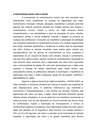 A RESPONSABILIDADE COM A SAÚDE
A compreensão do comportamento humano tem sido valorizada mais
recentemente como fundamental no contexto da higienização das mãos.
Conhecimento, motivação, intenção, percepção, expectativas e pressão social são
algumas das variáveis cognitivas utilizadas em modelos teóricos para explicar o
comportamento humano. Kretzer e Larson em 1998 revisaram teorias
comportamentais e sua aplicabilidade a partir da percepção de riscos, atitudes,
expectativas, opinião e normas subjetivas, intenção e estágios do processo de
mudança dos profissionais. Concluíram ser importante a associação de estratégias
que considerem elementos do comportamento humano e do contexto organizacional
para atingir mudanças significativas e duradouras na prática ideal da higienização
das mãos. Embora as técnicas envolvidas nessa prática sejam simples, sua
interdependência com as ciências do comportamento as torna complexas e
dependentes de um conjunto de fatores como atitudes, crenças e conhecimento.
Sob esta ótica, atitude positiva, rigoroso controle de comportamento e percepção do
valor atribuído pelos superiores para a higienização das mãos foram associados
com a intencionalidade da adesão. Por outro lado, demonstraram que o hábito pode
suplantar a intenção de realizar determinada ação. Neste sentido, para
pesquisadores embora os profissionais valorizem e reconheçam a importância da
higienização das mãos, o hábito inadequado resulta em não adesão. (CIENCIA y
ENFERMERIA XV, 2009).
Segundo a Agência Nacional de Vigilância Sanitária – ANVISA (2007), as
mãos constituem a microbiota transitória que coloniza a camada mais superficial da
pele: Staphylococcus aureu, S. epidermis, Enterococcus spp, resistentes a
vancomicina e Enterobacteriaceae, o que permite sua remoção mecânica pela
higienização das mãos com água e sabão, sendo eliminada facilmente, quando
utilizada solução antisséptica. O uso de sabão tem sua importância reconhecida na
prática de saúde, uma vez que representa um recurso primordial que diminui riscos
de contaminação, impede a reprodução de microrganismos e remove os
contaminantes orgânicos e inorgânicos. Para higienização simples das mãos, água e
sabão são utilizados por 30 segundos e após friccionar com solução alcoólica a
70%, por 40 a 60 segundos. As mãos é a principal via de transmissão de infecção
hospitalar, a higienização das mãos é de grande importância para eliminar
 
