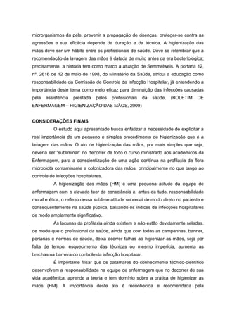 microrganismos da pele, prevenir a propagação de doenças, proteger-se contra as
agressões e sua eficácia depende da duração e da técnica. A higienização das
mãos deve ser um hábito entre os profissionais de saúde. Deve-se relembrar que a
recomendação da lavagem das mãos é datada de muito antes da era bacteriológica;
precisamente, a história tem como marco a atuação de Semmelweis. A portaria 12,
nº. 2616 de 12 de maio de 1998, do Ministério da Saúde, atribui a educação como
responsabilidade da Comissão de Controle de Infecção Hospitalar, já entendendo a
importância deste tema como meio eficaz para diminuição das infecções causadas
pela assistência prestada pelos profissionais da saúde. (BOLETIM DE
ENFERMAGEM – HIGIENIZAÇÃO DAS MÃOS, 2009)
CONSIDERAÇÕES FINAIS
O estudo aqui apresentado busca enfatizar a necessidade de explicitar a
real importância de um pequeno e simples procedimento de higienização que é a
lavagem das mãos. O ato de higienização das mãos, por mais simples que seja,
deveria ser “subliminar” no decorrer de todo o curso ministrado aos acadêmicos da
Enfermagem, para a conscientização de uma ação contínua na profilaxia da flora
microbiota contaminante e colonizadora das mãos, principalmente no que tange ao
controle de infecções hospitalares.
A higienização das mãos (HM) é uma pequena atitude da equipe de
enfermagem com o elevado teor de consciência e, antes de tudo, responsabilidade
moral e ética, o reflexo dessa sublime atitude sobrecai de modo direto no paciente e
consequentemente na saúde pública, baixando os índices de infecções hospitalares
de modo amplamente significativo.
As lacunas da profilaxia ainda existem e não estão devidamente seladas,
de modo que o profissional da saúde, ainda que com todas as campanhas, banner,
portarias e normas de saúde, deixa ocorrer falhas ao higienizar as mãos, seja por
falta de tempo, esquecimento das técnicas ou mesmo imperícia, aumenta as
brechas na barreira do controle da infecção hospitalar.
É importante frisar que os patamares do conhecimento técnico-científico
desenvolvem a responsabilidade na equipe de enfermagem que no decorrer de sua
vida acadêmica, aprende a teoria e tem domínio sobre a prática de higienizar as
mãos (HM). A importância deste ato é reconhecida e recomendada pela
 