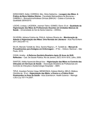 KIRSCHNER, Ketlei; CORREIA, Msc. Silvia Saldanha – Lavagem das Mãos: A
Prática de Bons Hábitos Diários - Faculdade Metropolitana de Blumenau –
FAMEBLU – Biomedicina/Análises Clínicas (BIM-24) – Coleta e Controle de
Qualidade 28/04/2010.
LOCKS, Lindsay; LACERDA, Josimari Telino; GOMES, Elonir; Et al – Qualidade da
Higienização das Mãos de Profissionais Atuantes em Unidades Básicas de
Saúde – Universidade do Sul de Santa Catarina – UNISUL.
OLIVEIRA, Adriana Cristina de; PAULA, Adriana Oliveira de – Monitoração de
Adesão à Higienização das Mãos: Uma Revisão de Literatura - Acta Paul Enferm
2011:24(3):407-13.
SILVA, Marcelo Tardelli da; Silva, Sandra Regina L. P. Tardelli da – Manual de
Procedimentos para Estágios em Enfermagem – 3ª Ed. – Editora: Martinari – São
Paulo, 2010.
COHN, Amélia – A Reforma Sanitária Brasileira Após 20 Anos do SUS:
Reflexões – Cad. De Saúde Pública, Rio de Janeiro, 25(7):1614-1619, Julho, 2009.
SANTOS, Adélia Aparecida Marçal dos – Higienização das Mãos no Controle das
Infecções em Serviços de Saúde – Associação Brasileira de Profissionais em
Controle de Infecções e Epidemiologia Hospitalar – ABIH.
TIPLE, Anaclara Ferreira Veiga; MENDONÇA, Katiane Martins; MELO, Myllena
Cândida de; Et al – Higienização das Mãos: o Ensino e a Prática Entre
Graduandos na Área da Saúde - Acta Scientiarum. Health Science – Maringá
v.29,n.2,p.107-114,2007.
 