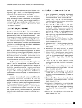 Trabalho do enfermeiro em uma empresa de Home Care de Belo Horizonte, Brasil




respostas. Cuidar, desconhecendo a cultura de quem é cui-                              REFERÊNCIAS BIBLIOGRÁFICAS
dado nos levaria a abolir o caráter relacional do mesmo,
indispensável para que exista sua valorização21.                                            1     Braz, M.G.Indicadores de qualidade na Assistência
                                                                                                  Domiciliar: Uma proposta de indicadores de qualidade
     Por último, o cuidado não é um assunto exclusiva-
                                                                                                  e desempenho.Rio de Janeiro: Pronep, 2002. 14p
mente proﬁssional, está se convertendo em um assunto
                                                                                            2     Duarte, y.A.O; Diogo, M.J.D.E e colaboradores.
familiar com cada vez maior relevância e peso e efetiva-
                                                                                                  Atendimento Domiciliar: um enfoque gerontológico.
mente, a relação que os cuidadores estabelecem com os
                                                                                                  São Paulo: Atheneu, 2000. 630p.
pacientes os humaniza, porque se pode cuidar com afeto
                                                                                            3     Cruz, I.C.F.; Barros, S.R.T.P.; Ferreira, H.C. Enfer-
e de maneira continua22.
                                                                                                  magem em Home Care e sua Inserção nos Níveis
                                                                                                  de Atenção à Saúde. Documento apresentado pela
CONSIDERAÇÕES FINAIS                                                                              Sociedade Brasileira de Enfermagem em Home Care
O cuidado na modalidade Home Care é uma tendência                                                 ao Grupo de Trabalho em Assistência Domiciliar,
                                                                                                  Ministério da Saúde, Brasília, 2001. Disponível em:
mundial de atenção à saúde, que visa redução dos custos
                                                                                                  URL: http://www.uff.br/nepae/experienciahcsus.doc.
hospitalares, dos riscos de infecções hospitalares e emo-                                         Acessado em 12/12/05
cionais para o cliente que passa a permanecer em seu am-
                                                                                            4     Resolução-Cofen Nº 267/2001. Disponível em: Dispo-
biente, recebendo assistência de equipes multiproﬁssionais.
                                                                                                  nível em: URL: http://www.cofen.gov.br/ legislação.
Tem se tornado um novo espaço de trabalho em saúde, de                                            html. Acessado em 27/04/05.
acordo com as necessidades do cliente, principalmente para
                                                                                            5     Resolução-Cofen Nº 256/2001. Disponível em: URL:
o enfermeiro, considerando suas habilidades de cuidar do                                          http://www.cofen.gov.br/ legislação.html. Acessado
cliente em situações e idades diversas.                                                           em 27/04/05.
      O cuidado no Home Care proporciona maior auto-                                        6     Giraldes, MJ. et al. Manual do Home Care para mé-
nomia ao enfermeiro no trabalho cotidiano e, ao mesmo                                             dicos e enfermeiros. São Paulo: RIMED, 1999. 50p.
tempo, exige novas competências, habilidades e atitudes na                                  7     Ribeiro, V.E.S. O domicilio como espaço de enfer-
relação com o cliente, a família e as fontes ﬁnanciadoras.                                        magem: a experiência da enfermagem canadense. In:
Pode ser considerado um elemento facilitador do uso de                                            Anais do 50º Congresso Brasileiro de Enfermagem.
tecnologias leves na abordagem dos clientes e famílias e                                          Salvador: ABEn - Seção Bahia, 1999. 121-32p.
                                                                                                  446p.
na compreensão das subjetividades destes.
                                                                                            8     Araujo, M. N. R. et al. Saúde da Família: cuidado
      No Brasil, o home care vem sendo adotado pelo setor                                         no Domicilio. Rev.Bras. Enf.2002;53(n.especial):
público e privado, principalmente pelos planos de saúde,                                          117-122.
com várias denominações como Home care, assistência                                         9     Auricchio Junior, J.A consolidação do processo de
domiciliar, internação domiciliar e visitas domiciliares                                          assistência médica domiciliar no Brasil. Rev. Bras.
realizadas pelas equipes de saúde da família, presentes                                           Home Care.2002; 2(85):22-27.
em quase todos os municípios brasileiros. As fontes de                                      10 Brasil, Ministério da Saúde. Lei nº 10.424 de 15 de
ﬁnanciamento têm sido o Estado, os planos de saúde e                                           abril de 2002. Disponível em: URL:http://www.sau-
particulares.                                                                                  de.gov.br/bvs/legislacaoassunto.htm. Acessado em
                                                                                               27/03/2005.
     Uma das diﬁculdades está relacionada à formação
                                                                                            11 Lakatos, Eva Maria ; Marconi, Marina de Andrade.
e experiências proﬁssionais em unidades de saúde que
                                                                                               Fundamentos de metodologia cientíﬁca. 3ª ed. São
possuem organização verticalizada e centrada na atenção                                        Paulo: Atlas, 1985. 315p.
médica. Portanto, os grandes desaﬁos para a consolidação
                                                                                            12 Matheus, M.C.C; Fugita, R.M.I, SA, A.C. Observação
do Home care são treinamento dos proﬁssionais para tra-
                                                                                               em Enfermagem. In: Cianciarulho, T.I. Instrumentos
balhar em equipes interdisciplinares e o relacionamento                                        Básicos para o cuidar: um desaﬁo para a qualidade da
com o cliente e a família em seu contexto de vida, com                                         assistência. São Paulo: Atheneu, 2003. 5-24p. p153.
suas crenças, valores e subjetividades, tão importantes                                        150p
quanto às técnicas adotadas em outros ambientes tera-                                       13 Minayo, M.C.S. O desaﬁo do conhecimento. São
pêuticos.                                                                                      Paulo: Hucitec, 2000. 269p




                                   Universidad de Antioquia / Facultad de Enfermería / Investigación y Educación en Enfermería / Medellín, Vol. XXV N.º 2, septiembre de 2007   105
 