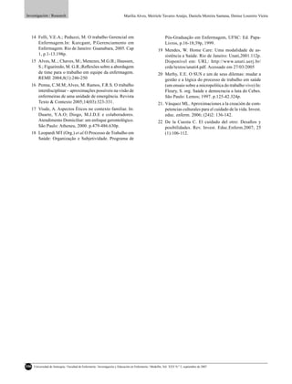 Investigación / Research                                                     Marília Alves, Meiriele Tavares Araújo, Daniela Moreira Santana, Denise Loureiro Vieira




  14 Felli, V.E.A.; Peduzzi, M. O trabalho Gerencial em                                                       Pós-Graduação em Enfermagem, UFSC: Ed. Papa-
     Enfermagem.In: Kurcgant, P.Gerenciamento em                                                              Livros, p.16-18;39p, 1999.
     Enfermagem. Rio de Janeiro: Guanabara, 2005. Cap                                                    19 Mendes, W. Home Care: Uma modalidade de as-
     1, p.1-13.198p.                                                                                        sistência a Saúde. Rio de Janeiro: Unati,2001.112p.
  15 Alves, M..; Chaves, M.; Menezes, M.G.B.; Haussen,                                                      Disponível em: URL: http://www.unati.uerj.br/
     S.; Figueiredo, M. G.R.;Reﬂexões sobre a abordagem                                                     crde/textos/unati4.pdf. Acessado em 27/03/2005
     de time para o trabalho em equipe da enfermagem.                                                    20 Merhy, E.E. O SUS e um de seus dilemas: mudar a
     REME 2004;8(1):246-250                                                                                 gestão e a lógica do processo de trabalho em saúde
  16 Penna, C.M.M; Alves, M. Ramos, F.R.S. O trabalho                                                       (um ensaio sobre a micropolítica do trabalho vivo) In:
     interdisciplinar – aproximações possíveis na visão de                                                  Fleury, S. org. Saúde e democracia a luta do Cebes.
     enfermeiras de uma unidade de emergência. Revista                                                      São Paulo: Lemos; 1997. p.125-42.324p.
     Texto & Contexto 2005;14(03):323-331.                                                               21. Vásquez ML. Aproximaciones a la creación de com-
  17 Viude, A. Aspectos Éticos no contexto familiar. In:                                                     petencias culturales para el cuidado de la vida. Invest.
     Duarte, Y.A.O; Diogo, M.J.D.E e colaboradores.                                                          educ. enferm. 2006; (24)2: 136-142.
     Atendimento Domiciliar: um enfoque gerontológico.                                                   22 De la Cuesta C. El cuidado del otro: Desaﬁos y
     São Paulo: Atheneu, 2000. p.479-486.630p.                                                              posibilidades. Rev. Invest. Educ.Enferm.2007; 25
  18 Leopardi MT (Org.) et al.O Processo de Trabalho em                                                     (1):106-112.
     Saúde: Organização e Subjetividade. Programa de




106   Universidad de Antioquia / Facultad de Enfermería / Investigación y Educación en Enfermería / Medellín, Vol. XXV N.º 2, septiembre de 2007
 