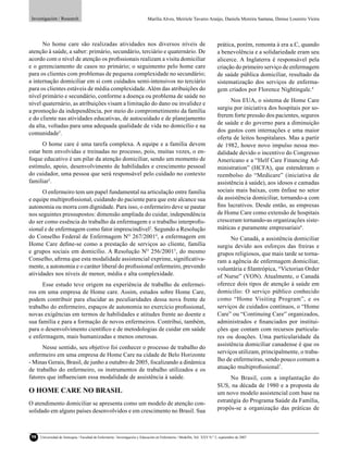 Investigación / Research                                                    Marília Alves, Meiriele Tavares Araújo, Daniela Moreira Santana, Denise Loureiro Vieira




      No home care são realizadas atividades nos diversos níveis de                                                         prática, porém, remonta à era a.C, quando
atenção à saúde, a saber: primário, secundário, terciário e quaternário. De                                                 a benevolência e a solidariedade eram seu
acordo com o nível de atenção os proﬁssionais realizam a visita domiciliar                                                  alicerce. A Inglaterra é responsável pela
e o gerenciamento de casos no primário; o seguimento pelo home care                                                         criação do primeiro serviço de enfermagem
para os clientes com problemas de pequena complexidade no secundário;                                                       de saúde pública domiciliar, resultado da
a internação domiciliar em si com cuidados semi-intensivos no terciário                                                     sistematização dos serviços de enferma-
para os clientes estáveis de média complexidade. Além das atribuições do                                                    gem criados por Florence Nightingale.4
nível primário e secundário, conforme a doença ou problema de saúde no
                                                                                                                                  Nos EUA, o sistema de Home Care
nível quaternário, as atribuições visam a limitação do dano ou invalidez e
                                                                                                                            surgiu por iniciativa dos hospitais por so-
a promoção da independência, por meio do comprometimento da família
                                                                                                                            frerem forte pressão dos pacientes, seguros
e do cliente nas atividades educativas, de autocuidado e de planejamento
da alta, voltadas para uma adequada qualidade de vida no domicílio e na                                                     de saúde e do governo para a diminuição
comunidade3.                                                                                                                dos gastos com internações e uma maior
                                                                                                                            oferta de leitos hospitalares. Mas a partir
      O home care é uma tarefa complexa. A equipe e a família devem                                                         de 1982, houve novo impulso nessa mo-
estar bem envolvidas e treinadas no processo, pois, muitas vezes, o en-                                                     dalidade devido o incentivo do Congresso
foque educativo é um pilar da atenção domiciliar, sendo um momento de                                                       Americano e a “Helf Care Financing Ad-
estímulo, apoio, desenvolvimento de habilidades e crescimento pessoal                                                       ministration” (HCFA), que estenderam o
do cuidador, uma pessoa que será responsável pelo cuidado no contexto                                                       reembolso do “Medicare” (iniciativa de
familiar2.                                                                                                                  assistência à saúde), aos idosos e camadas
      O enfermeiro tem um papel fundamental na articulação entre família                                                    sociais mais baixas, com ênfase no setor
e equipe multiproﬁssional, cuidando do paciente para que este alcance sua                                                   da assistência domiciliar, tornando-a com
autonomia ou morra com dignidade. Para isso, o enfermeiro deve se pautar                                                    ﬁns lucrativos. Desde então, as empresas
nos seguintes pressupostos: dimensão ampliada do cuidar, independência                                                      de Home Care como extensão de hospitais
do ser como essência do trabalho da enfermagem e o trabalho interproﬁs-                                                     cresceram tornando-as organizações siste-
sional e de enfermagem como fator imprescindível2. Segundo a Resolução                                                      máticas e puramente empresariais6.
do Conselho Federal de Enfermagem NO 267/20014, a enfermagem em                                                                   No Canadá, a assistência domiciliar
Home Care deﬁne-se como a prestação de serviços ao cliente, família                                                         surgiu devido aos esforços das freiras e
e grupos sociais em domicílio. A Resolução NO 256/20015, do mesmo                                                           grupos religiosos, que mais tarde se torna-
Conselho, aﬁrma que esta modalidade assistencial exprime, signiﬁcativa-                                                     ram a agência de enfermagem domiciliar,
mente, a autonomia e o caráter liberal do proﬁssional enfermeiro, prevendo                                                  voluntária e ﬁlantrópica, “Victorian Order
atividades nos níveis de menor, média e alta complexidade.                                                                  of Nurse” (VON). Atualmente, o Canadá
      Esse estudo teve origem na experiência de trabalho de enfermei-                                                       oferece dois tipos de atenção à saúde em
ros em uma empresa de Home care. Assim, estudos sobre Home Care,                                                            domicilio: O serviço público conhecido
podem contribuir para elucidar as peculiaridades dessa nova frente de                                                       como “Home Visiting Program”, e os
trabalho do enfermeiro, espaços de autonomia no exercício proﬁssional,                                                      serviços de cuidados contínuos, o “Home
novas exigências em termos de habilidades e atitudes frente ao doente e                                                     Care” ou “Continuing Care” organizados,
sua família e para a formação de novos enfermeiros. Contribui, também,                                                      administrados e ﬁnanciados por institui-
para o desenvolvimento cientíﬁco e de metodologias de cuidar em saúde                                                       ções que contam com recursos particula-
e enfermagem, mais humanizadas e menos onerosas.                                                                            res ou doações. Uma particularidade da
                                                                                                                            assistência domiciliar canadense é que os
      Nesse sentido, seu objetivo foi conhecer o processo de trabalho do
enfermeiro em uma empresa de Home Care na cidade de Belo Horizonte                                                          serviços utilizam, principalmente, o traba-
- Minas Gerais, Brasil, de junho a outubro de 2005, focalizando a dinâmica                                                  lho de enfermeiras, sendo pouco comum a
de trabalho do enfermeiro, os instrumentos de trabalho utilizados e os                                                      atuação multiproﬁssional7.
fatores que inﬂuenciam essa modalidade de assistência à saúde.                                                                    No Brasil, com a implantação do
                                                                                                                            SUS, na década de 1980 e a proposta de
O HOME CARE NO BRASIL                                                                                                       um novo modelo assistencial com base na
O atendimento domiciliar se apresenta como um modelo de atenção con-                                                        estratégia do Programa Saúde da Família,
solidado em alguns países desenvolvidos e em crescimento no Brasil. Sua                                                     propôs-se a organização das práticas de



 98   Universidad de Antioquia / Facultad de Enfermería / Investigación y Educación en Enfermería / Medellín, Vol. XXV N.º 2, septiembre de 2007
 