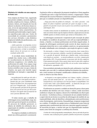 Trabalho do enfermeiro em uma empresa de Home Care de Belo Horizonte, Brasil




Dinâmica de trabalho em uma empresa                           A primeira refere-se adequação da proposta terapêutica à fonte pagadora
de home care                                                  e à família que seria a cargo da Gerencia externa, a organização e dispo-
                                                              nibilização dos recursos Humanos e materiais compete à Gerência interna
Uma empresa de Home Care, organizada
                                                              para que os cuidados possam ser disponibilizados.
para prestar cuidados, necessita suprir de-
mandas complexas de crianças, mulheres,                                ...chega para mim um pedido de avaliação... vou onde o paciente... está
homens e idosos, em situações de risco de                              depois do plano terapêutico aprovado por quem vai pagar a conta. ...
adoecer ou doentes, de diversas classes so-                            quando esse paciente vai pra casa eu passo essa assistência à gerência de
ciais, níveis de representação do processo                             enfermagem. (E2)
saúde/doença e outras características. As                              A minha rotina consiste no atendimento ao usuário, esse cliente pode ser
demandas particularizadas exigem respos-                               tanto um cliente interno aqui da empresa referente a algum processo do meu
tas especíﬁcas para cada caso. Assim, há                               trabalho quanto os clientes externos que seriam os fornecedores. (E1)
necessidade de constantes ajustamentos
dos serviços ofertados e uma dinâmica                               A enfermagem assistencial é responsável pela execução do plano
própria de trabalho dos proﬁssionais, con-                    de cuidados na residência do paciente e tem sob sua responsabilidade o
forme relato a seguir:                                        cliente, a família e os demais proﬁssionais envolvidos naquele plano. A
                                                              atuação da enfermagem assistencial pode ocorrer de duas maneiras na
    ....então a gente faz, vai, programa, escreve
                                                              internação domiciliar em si, com cuidados curativos e no gerenciamento
    o processo, depois vai checar os resultados
    desses processos, corrigir as anomalias e
                                                              de saúde, trabalhando com orientações e prevenção de agravos à saúde.
    depois checar de novo pra ver se dá um                             Na internação, a rotina é chegar à casa do paciente, fazer exame físico,
    resultado melhor (E2).                                             conversar com o paciente, a família, o auxiliar de enfermagem, o cuidador,
                                                                       ver a questão de material, dúvida que a família tenha, esclarecimentos
      A novidade desta modalidade de
                                                                       com relação ao convênio.... se tem procedimento a ser feito, comunicação
cuidado traz, muitas vezes, a diﬁculdade
                                                                       para médico (E5). No gerenciamento os pacientes não são tão complexos
de reconhecimento do domicílio como
                                                                       é basicamente prevenção. Para a gente tentar intervir antes dele complicar
ambiente terapêutico e de trabalho dos
                                                                       e ﬁcar procurando Pressão Arterial (PA), ele vai receber visitas médicas e
proﬁssionais de saúde. Esse espaço exige
                                                                       da enfermeira, agendadas. (E7)
dos proﬁssionais conhecimentos além do
técnico-cientíﬁco uma vez que a trama de                            Essa assistência prestada em domicílio pelo enfermeiro é um fator
relações, nas quais está inserido requer                      inovador, pois esse não é o ambiente habitual de domínio dos proﬁssio-
habilidades de interação e capacidade de                      nais, como acontece no hospital, modiﬁcando a dinâmica de trabalho,
negociar.                                                     como se observa nas falas abaixo.
    ...tem proﬁssional da saúde que não sabe o                         ....no hospital se tem algum problema você chama o médico, o ﬁsiotera-
    que é Home Care e tem aquela resistência...                        peuta, tem todo mundo junto ali ... na casa não .... no Home Care é essa
    quando falo que estou trabalhando numa                             transparência e essa segurança você tem que manter a tranqüilidade. Isso
    empresa de Home Care, eles perguntam mas                           ai para mim é tudo e para família também... no domicílio tem que se ter
    que é isso? Ninguém sabe... eu já vi familia-                      muito cuidado principalmente com a postura (E4)
    res não querendo, pelo fato de não quererem
                                                                   O enfermeiro ao assumir o cuidado em domicílio passa a fazer parte
    ﬁcar com a pessoa em casa, por não aceita-
                                                              do cotidiano das famílias com suas crenças e valores, sendo necessário
    rem ﬁcar com aquele tanto de material em
    casa e pessoas diferentes. (E3)
                                                              estabelecer relações de empatia e desenvolver habilidades de observação
                                                              do contexto. A referência clínica, o treinamento de um cuidador familiar e
                                                              a supervisão de um técnico ou auxiliar de enfermagem são também de sua
      O relato mostra que o trabalho de
                                                              responsabilidade, além de identiﬁcar a demanda para outros proﬁssionais
enfermagem nessa modalidade exige atu-
ação tanto gerencial quanto na assistência.                   como ﬁsioterapeuta, nutricionista, fonoaudiólogo, terapeuta ocupacional
No processo de trabalho gerencial, os                         ou o médico. O trabalho em equipe torna-se fundamental como fonte de
objetos de trabalho do enfermeiro são a                       segurança para o proﬁssional que está com o paciente naquele momento15.
organização do trabalho e os proﬁssionais                     Se necessitar de apoio, o mesmo tem que ser disponibilizado imediata-
de enfermagem14.                                              mente como forma de assegurar a conﬁança da clientela.

     Na empresa estudada os enfermeiros                                A rotina são visitas programadas semanalmente, observa um todo do pacien-
atuam nas esferas gerencial e assistencial.                            te mesmo, uma avaliação geral, quando a família está presente ou quando




                                   Universidad de Antioquia / Facultad de Enfermería / Investigación y Educación en Enfermería / Medellín, Vol. XXV N.º 2, septiembre de 2007   101
 