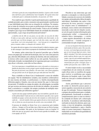 Investigación / Research                                                    Marília Alves, Meiriele Tavares Araújo, Daniela Moreira Santana, Denise Loureiro Vieira




       solicitam a gente faz um acompanhamento familiar. A gente acaba virando                                                    Percebe-se nas entrevistas que está
       uma referência, para a família ﬁcar mais tranqüila. Ali a gente tenta estar                                          presente a concepção e a visão de possibi-
       veriﬁcando qual é a demanda da família e do paciente, né? (E4)                                                       lidades concretas do exercício do trabalho
      Fica explícito que a família é sujeito participante para a qualidade do                                               em equipe, permeada pelas idéias de papéis
cuidado prestado, pois a todo o momento está questionando o proﬁssional                                                     individuais, ﬁnalidades das ações e dos
e suas habilidades para lidar com as situações do cotidiano. No entanto,                                                    potenciais de troca, parceria e respeito
por se tratar de situações novas para os proﬁssionais ele busca, por meio                                                   nas relações entre os trabalhadores16. A
da interrogação, a conﬁrmação do entrevistador. Trata-se de um trabalho                                                     produção, nesse cenário está intimamente
complexo que exige novas habilidades diante da variedade das demandas                                                       associada a uma rede de relações sociais,
apresentadas, o que exige um proﬁssional polivalente14.                                                                     no seio do qual circulam informações pela
                                                                                                                            comunicação verbal – a transmissão de
      ...a família está de olho no seu passo, na sua mão, no seu jeito de olhar.                                            relatório intra e interequipes – e escrita
      E todas as suas ações, tudo que você faz a família está observando, se ela                                            – como registro documental e de rotinas
      perceber que você ﬁcou inseguro, que você não deu conta e que não sabe                                                administrativas – visando assegurar a
      o que fazer, você corre um grande risco. ...você tem que ter a competência                                            continuidade da ação terapêutica.
      para se manter calmo e a situação sob controle. (E2)
                                                                                                                                  ... às vezes no hospital é bem mais fácil,está
      Se a gente não estiver segura e tiver certeza de qual é o objetivo mesmo, a gen-                                            todo mundo ali dentro, junto. Em casa não,
      te não consegue ir pra frente na proposta do atendimento domiciliar. (E4)                                                   às vezes, você tenta ligar pra um não conse-
      No entanto, pelas entrevistas foi possível perceber que a família                                                           gue aí você tem que ligar pra outro, é mais
exerce um papel que vai além da ﬁscalização, deve ser vista como parceira                                                         difícil, entendeu? Você não está junto para
que, além das diﬁculdades com a doença do familiar, não tem conhecimen-                                                           poder explicar direito o que viu, o que está
to técnico sobre como cuidar melhor do seu ente querido. Necessita ser                                                            vendo, o que ele está sentindo naquela hora.
informada, treinada e acompanhada até ter segurança para que a assistência                                                        Então é primordial que a equipe esteja bem
seja eﬁcaz e eﬁciente, como dito na frase abaixo.                                                                                 sintonizada pra gente conseguir fazer o
                                                                                                                                  melhor pelo paciente, mas é difícil. (E4)
       Você tem segurança e tranqüilidade para estar colocando as coisas para a
       família de uma forma correta, porque a gente trabalha numa parceria, traba-                                                O entrevistado revela a necessidade
       lha junto do paciente com a família, e do outro lado, com a fonte pagadora                                           e importância de um sistema de comuni-
       tem que formar um elo de ligação para que tudo funcione bem.(E4)                                                     cação eﬁcaz entre os membros da equipe
                                                                                                                            para resolver os problemas que surgem
      Para o trabalho no Home Care é fundamental o senso de trabalho                                                        diferentes do hospital, onde é mais fácil,
em equipe. Não há trabalhadores isolados, mas membros colaboradores                                                         tendo em vista que a conduta adotada tem
de uma mesma atividade; os proﬁssionais e a família desempenhando                                                           continuidade
diferentes papéis e funções, mas com um mesmo ﬁm, que é o bem-estar
do paciente. O trabalho no campo da saúde e da enfermagem, na medida                                                              Assim, percebemos que o processo
em que ocorreu um intenso processo de divisão do trabalho e do produto                                                      de cuidar no domicílio possui passos a
ﬁnal, a assistência e o cuidado, são sempre resultados de múltiplas inter-                                                  serem seguidos e necessita de um controle
venções executados por diferentes agentes14.                                                                                do que foi realizado. Torna-se importante
                                                                                                                            o preparo dos proﬁssionais para o cuidado,
       A gente tem uma equipe multidisciplinar, mas tem também a questão da in-                                             principalmente, focalizando as atitudes e
       terdisciplinaridade! Cada um tem seu conhecimento especíﬁco, mas a gente
                                                                                                                            comportamentos para se estar no domicí-
       trabalha em equipe, na hora das decisões são somados os conhecimentos de
                                                                                                                            lio cuidando do doente sob a observação
       cada um. ... tem até reunião clínica que agente discute as intervenções que
                                                                                                                            da família. A assistência individualizada,
       vão ser feitas na casa do paciente de acordo com a necessidade. (E1)
                                                                                                                            realizada no domicilio diminui, para o pa-
       O processo de trabalho no Home Care vai se caracterizar pelo trabalho                                                ciente, o risco de iatrogênias, ansiedades
       coletivo... Sempre vai Ter um líder, mas o líder tem que ser flexível porque                                         e infecções hospitalares e para a família
       há essa necessidade. Não pode ser tão hierárquico como no hospital. O                                                reduz os custos emocionais e ﬁnanceiros,
       chefe tem que ser um pouco mais flexível nessa questão de trabalho, que                                              traduzindo-se em melhora da qualidade da
       é em equipe, né? (E7)                                                                                                assistência prestada.




102   Universidad de Antioquia / Facultad de Enfermería / Investigación y Educación en Enfermería / Medellín, Vol. XXV N.º 2, septiembre de 2007
 