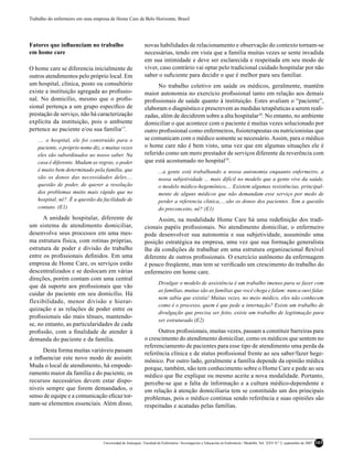 Trabalho do enfermeiro em uma empresa de Home Care de Belo Horizonte, Brasil




Fatores que inﬂuenciam no trabalho                            novas habilidades de relacionamento e observação do contexto tornam-se
em home care                                                  necessárias, tendo em vista que a família muitas vezes se sente invadida
                                                              em sua intimidade e deve ser esclarecida e respeitada em seu modo de
O home care se diferencia inicialmente de                     viver, caso contrário vai optar pelo tradicional cuidado hospitalar por não
outros atendimentos pelo próprio local. Em                    saber o suﬁciente para decidir o que é melhor para seu familiar.
um hospital, clínica, posto ou consultório                          No trabalho coletivo em saúde os médicos, geralmente, mantêm
existe a instituição agregada ao proﬁssio-                    maior autonomia no exercício proﬁssional tanto em relação aos demais
nal. No domicílio, mesmo que o proﬁs-                         proﬁssionais de saúde quanto à instituição. Estes avaliam o “paciente”,
sional pertença a um grupo especíﬁco de                       elaboram o diagnóstico e prescrevem as medidas terapêuticas a serem reali-
prestação de serviço, não há caracterização                   zadas, além de decidirem sobre a alta hospitalar18. No entanto, no ambiente
explícita da instituição, pois o ambiente                     domiciliar o que acontece com o paciente é muitas vezes solucionado por
pertence ao paciente e/ou sua família17.                      outro proﬁssional como enfermeiros, ﬁsioterapeutas ou nutricionistas que
    .... o hospital, ele foi construído para o                se comunicam com o médico somente se necessário. Assim, para o médico
    paciente, o próprio nome diz, e muitas vezes              o home care não é bem visto, uma vez que em algumas situações ele é
    eles são subordinados ao nosso saber. Na                  referido como um mero prestador de serviços diferente da reverência com
    casa é diferente. Mudam as regras, o poder                que está acostumado no hospital19.
    é muito bem determinado pela família, que                          ...a gente está trabalhando a nossa autonomia enquanto enfermeiro, a
    são os donos das necessidades deles....                            nossa subjetividade ... mais difícil no modelo que a gente vive da saúde,
    questão de poder, de querer a resolução                            o modelo médico-hegemônico,... Existem algumas resistências, principal-
    dos problemas muito mais rápido que no                             mente de alguns médicos que não demandam esse serviço por medo de
    hospital, né?. É a questão da facilidade de                        perder a referencia clinica,....são os donos dos pacientes. Tem a questão
    contato. (E1)                                                      do preconceito, né? (E1)
      A unidade hospitalar, diferente de                            Assim, na modalidade Home Care há uma redeﬁnição dos tradi-
um sistema de atendimento domiciliar,                         cionais papéis proﬁssionais. No atendimento domiciliar, o enfermeiro
desenvolve seus processos em uma mes-                         pode desenvolver sua autonomia e sua subjetividade, assumindo uma
ma estrutura física, com rotinas próprias,                    posição estratégica na empresa, uma vez que sua formação generalista
estrutura de poder e divisão do trabalho                      lhe dá condições de trabalhar em uma estrutura organizacional ﬂexível
entre os proﬁssionais deﬁnidos. Em uma                        diferente de outros proﬁssionais. O exercício autônomo da enfermagem
empresa de Home Care, os serviços estão                       é pouco freqüente, mas tem se veriﬁcado um crescimento do trabalho do
descentralizados e se deslocam em várias                      enfermeiro em home care.
direções, porém contam com uma central
                                                                       Divulgar o modelo de assistência é um trabalho imenso para se fazer com
que dá suporte aos proﬁssionais que vão
                                                                       as famílias, muitas são as famílias que você chega e falam: nunca ouvi falar,
cuidar do paciente em seu domicílio. Há
                                                                       nem sabia que existia! Muitas vezes, no meio médico, eles não conhecem
flexibilidade, menor divisão e hierar-
                                                                       como é o processo, quem é que pede a internação? Existe um trabalho de
quização e as relações de poder entre os
                                                                       divulgação que precisa ser feito, existe um trabalho de legitimação para
proﬁssionais são mais tênues, mantendo-
                                                                       ser estruturado (E2)
se, no entanto, as particularidades de cada
proﬁssão, com a ﬁnalidade de atender à                              Outros proﬁssionais, muitas vezes, passam a constituir barreiras para
demanda do paciente e da família.                             o crescimento do atendimento domiciliar, como os médicos que sentem no
                                                              referenciamento de pacientes para esse tipo de atendimento uma perda da
      Desta forma muitas variáveis passam
                                                              referência clínica e de status proﬁssional frente ao seu saber/fazer hege-
a inﬂuenciar este novo modo de assistir.                      mônico. Por outro lado, geralmente a família depende da opinião médica
Muda o local de atendimento, há empode-                       porque, também, não tem conhecimento sobre o Home Care e pede ao seu
ramento maior da família e do paciente, os                    médico que lhe explique ou mesmo aceite a nova modalidade. Portanto,
recursos necessários devem estar dispo-                       percebe-se que a falta de informação e a cultura médico-dependente e
níveis sempre que forem demandados, o                         em relação à atenção domiciliaria tem se constituído um dos principais
senso de equipe e a comunicação eﬁcaz tor-                    problemas, pois o médico continua sendo referência e suas opiniões são
nam-se elementos essenciais. Além disso,                      respeitadas e acatadas pelas famílias.




                                   Universidad de Antioquia / Facultad de Enfermería / Investigación y Educación en Enfermería / Medellín, Vol. XXV N.º 2, septiembre de 2007   103
 