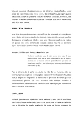 crianças passem a interessarem menos por alimentos industrializados, sendo
estes, tão prejudiciais para a nossa saúde. De contrapartida, se espera que os
educandos passem a apreciar e consumir alimentos saudáveis. Com isso, irão
valorizar os hábitos alimentares saudáveis e também levar essas informações
para o dia a dia familiar.
REFERENCIAL TEÓRICO
Uma boa alimentação promove a consciência dos educando em relação aos
seus hábitos alimentares saudáveis. A escola, nesse sentido, cumpre papel de
destaque na formação dos cidadãos para uma vida mais saudável, na medida
em que ao lidar com a alimentação e saúde a escola inclui no seu cotidiano,
ações e discussões permanentes e sistematizadas sobre o tema.
Marques (2009) a partir de Vygotsky enfatiza que:
O aluno é considerado, acima de tudo, um ser ativo, capaz de pleno
desenvolvimento, desde que lhe sejam dadas condições para tal. Assim, a
educação deve ser encarada como um quefazer humano, que ocorre num
tempo/espaço específico e principalmente entre homens em suas relações uns
com os outros (p.150).
Pois a alimentação é parte importante na vida do ser humano, além de
contribuir para a adaptação socialização e o desenvolvimento psicomotor, sócio
afetivo, cognitivo e linguístico, é facilitadora do processo de construção das
características próprias de cada individuo esta também favorece o
desenvolvimento da sensibilidade, da criatividade, da imaginação, da memória,
da concentração e da atenção.
CONCLUSÃO
Portanto, percebe-se a importância de se trabalhar o tema com os educandos
nas instituições de ensino, pois desta forma, percebe-se a interação da família
com a iniciativa da escola, auxiliando de todas as formas possíveis às
 