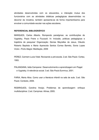 atividades desenvolvidas com os educandos, a interação mutua dos
funcionários com as atividades didáticas pedagógicas desenvolvidas no
decorrer da iniciativa, também apresenta-se de forma importantíssima para
envolver a comunidade escolar nas ações escolares.
REFERENCIAL BIBLIOGRÁFICO
MARQUES, Carlos Alberto. Rompendo paradgmas: as contribuições de
Vygotsky, Paulo Freire e Foucault. In: Inclusão, práticas pedagógicas e
trajetória de pesquisa/ Organização: Denise Meyrelles de Jesus, Cláudio
Roberto Baptista e Maria Aparecida Santos Correa Barreto, Sonia Lopes
Victor.- Porto Alegre: Meditação, 2009
PEREZ, Carmem Lucia Vidal. Revisando a pré-escola. 2.ed. São Paulo: Cortez,
1993.
PALANGANA, Islda Campaner. Desenvolvimento e aprendizagem em Piaget
e Vygotsky: A relevância social. 3.ed. São Paulo:Summus, 2001.
FARIA, Maria Alice. Como usar a literatura infantil na sala de aula. 3.ed. São
Paulo: Contexto, 2006.
RODRIGUES, Carolina Araújo. Problemas de aprendizagem: enfoque
multidisciplinar. 2.ed. Campinas: Alínea, 2005.
 