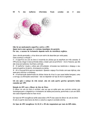 92     %      das      mulheres      infectadas      ficam      curadas      em      2     anos




Não há um medicamento específico contra o HPV.
Quem barra esse agressor é o sistema imunológico da paciente.
Por isso, o sucesso do tratamento depende muito da resistência orgânica.

Sem a devida permissão, o vírus deixa um rastro de desordem por onde passa.
Como acontece a infeção ?
1 – A superfície do colo do útero é revestida de células que se empilham em três camadas. O
HPV precisa chegar à mais profunda delas, a basal, para se proliferar – micro fissuras, que não
são raras em mulheres, facilitam a entrada.
2 – O malfeitor invade a célula sem dificuldades: atravessa sua membrana e despeja o seu
material genético lá dentro, diretamente no núcleo.
3 – Ali o vírus perfeito para se reproduzir. Quando o espaço fica lotado com suas réplicas, elas
saem para infectar a vizinhança.
4 – A multiplicação desenfreada de células cheias de vírus é o que causa lesões benignas, como
a verruga, ou alterações cancerosas – isso vai depender do tipo do micro-organismo.

Um ano após o começo da vida sexual, uma em cada quatro garotas apresenta lesões
causadas por HPV.

Relação do HPV com o Câncer do Colo do Útero
O câncer do colo do útero é evitável, uma vez que as ações para seu controle contam com
tecnologias para o diagnóstico e tratamento de lesões precursoras, permitindo a cura em 100%
dos casos diagnosticados na fase inicial.

Os tipos de HPV oncogênicos estão associados a 99,7% dos casos de câncer do colo do útero
O colo é a parte mais baixa do útero e conecta a vagina à cavidade uterina.

Os tipos de HPV oncogênicos 16,18,31 e 45 são responsáveis por mais de 80% deles.
 