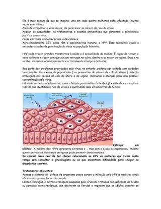 Ele é mais comum do que se imagina: uma em cada quatro mulheres está infectada (muitas
vezes sem saber).
Além de atrapalhar a vida sexual, ele pode levar ao câncer do colo de útero.
Apesar de assustador, há tratamentos e exames preventivos que garantem a convivência
pacífica com o vírus.
Pense em todas as mulheres que você conhece.
Aproximadamente 25% delas têm o papilomavírus humano, o HPV. Esse raciocínio ajuda a
entender o poder de penetração do vírus na população feminina.

HPV pode trazer grandes transtornos à saúde e à sexualidade da mulher. É capaz de tornar o
sexo doloroso e fazer com que surjam verrugas na vulva, dentro e ao redor da vagina, ânus e na
virilha.. sintomas incomodam muito e o tratamento é longo e delicado.

Boa parte dos problemas provocados pelo vírus, no entanto, poderia ser evitada com cuidados
bem simples. Um exame de papanicolau ( ou preventivo do câncer de colo do útero ) detecta
alterações nas células do colo do útero e da vagina, chamando a atenção para uma possível
contaminação pelo vírus.
Há ainda outros procedimentos, como a biópsia para análise de lesões já existentes e a captura
híbrida,que identifica o tipo do vírus e a quantidade dele em amostras de tecido.




                                                                      Estrago         em
silêncio: A maioria dos HPVs apresenta sintomas e , mas com a ajuda do papanicolau mesmo
quem contraiu os tipos mais perigosos pode prevenir danos maiores.
Só correm risco real de ter câncer relacionado ao HPV as mulheres que ficam muito
tempo sem consultar o ginecologista ou as que encontram dificuldade para chegar ao
diagnóstico correto.

Tratamentos eficientes:
Apenas o sistema de defesa do organismo possa curara a infecção pelo HPV a medicina ainda
não encontrou uma forma de cura-lo.
Lesões, verrugas, e outras alterações causadas pelo vírus são tratadas com aplicação de ácidos
ou pomadas quimioterápicas, que destroem as feridas e impedem que as células doentes se
 