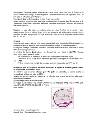 multipliquem. Também é possível submeter-se à cauterização elétrica e a laser ou à remoção do
tecido afetado pela cirurgia de alta freqüência – pequeno aro elétrico que vaporiza o local – ou
pelo jato de nitrogênio, a crioterapia.
Dependendo da gravidade, combina-se mais de um tratamento.
Alguns médicos acreditam que, além dos procedimentos cirúrgicos, substâncias como o 5-
fluorouracil, interferon e imiquimod melhoram o sistema imunológico e inibem a multiplicação
das células viróticas.

Enquanto a cura não vem: A medicina ataca em duas frentes: na prevenção – usar
preservativo e limitar o número de parceiros, por enquanto, são as únicas formas de evitar o
contágio, mas nem isso garante 100% de imunidade – e no incentivo ao papanicolau no mínimo
uma vez por ano.

A vacina
A vacina quadrivalente esteve esta sendo recomendada pela Associação Médica Brasileira, o
Conselho Federal de Medicina e as Sociedades de Especialidade há dois anos no Brasil.
Ofereçendo proteção contra os 4 HPVs mais nocivos e imunidade cruzada para mais 30 outros
HPVs de menor agressividade .
A eficácia da Vacina Quadrivalente foi demonstrada em relação a QUATRO doenças
importantes para a saúde da mulher:
.    100% de eficácia na prevenção de lesões pré-cancerígenas da vulva e vagina .
.      Prevenção de 99 % nas lesões displásicas pré-cancerígenas para o colo de útero - NIC
2/3 ou AIS.
.    99% de eficácia na prevenção das verrugas genitais relacionadas aos HPVs 6 e 11.

O momento mais eficaz para a vacinação de meninas e rapazes e mulheres jovens é antes
de se tornarem sexualmente ativas.
As mulheres que sofreram infecção por HPV pode ser vacinadas, a vacina auxilia na
formação de anti corpos para os HPVs
 Apenas um encontro pode ser suficiente - a infecção pode ocorrer em até um mês após o
primeiro contato sexual
Quanto tempo dura a imunidade vacinal?
ESTUDOS CLINICOS ESTAO AINDA EM PROGRESSO O QUE SE SABE ATE AGORA É QUE
A VACINA EM EFEITO MINIMO DE 10 ANOS.
Como vacinar :




 primeira dose – em data a escolher
segunda dose – 2 meses após a primeira dose
 