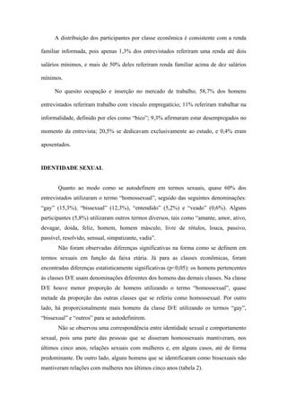 A distribuição dos participantes por classe econômica é consistente com a renda

familiar informada, pois apenas 1,3% dos entrevistados referiram uma renda até dois

salários mínimos, e mais de 50% deles referiram renda familiar acima de dez salários

mínimos.

      No quesito ocupação e inserção no mercado de trabalho, 58,7% dos homens

entrevistados referiram trabalho com vínculo empregatício; 11% referiram trabalhar na

informalidade, definido por eles como “bico”; 9,3% afirmaram estar desempregados no

momento da entrevista; 20,5% se dedicavam exclusivamente ao estudo, e 0,4% eram

aposentados.



IDENTIDADE SEXUAL


       Quanto ao modo como se autodefinem em termos sexuais, quase 60% dos
entrevistados utilizaram o termo “homossexual”, seguido das seguintes denominações:
“gay” (15,3%), “bissexual” (12,3%), “entendido” (5,2%) e “veado” (0,6%). Alguns
participantes (5,8%) utilizaram outros termos diversos, tais como “amante, amor, ativo,
devagar, doida, feliz, homem, homem másculo, livre de rótulos, louca, passivo,
passível, resolvido, sensual, simpatizante, vadia”.
       Não foram observadas diferenças significativas na forma como se definem em
termos sexuais em função da faixa etária. Já para as classes econômicas, foram
encontradas diferenças estatisticamente significativas (p<0,05): os homens pertencentes
às classes D/E usam denominações diferentes dos homens das demais classes. Na classe
D/E houve menor proporção de homens utilizando o termo “homossexual”, quase
metade da proporção das outras classes que se referiu como homossexual. Por outro
lado, há proporcionalmente mais homens da classe D/E utilizando os termos “gay”,
“bissexual” e “outros” para se autodefinirem.
       Não se observou uma correspondência entre identidade sexual e comportamento
sexual, pois uma parte das pessoas que se disseram homossexuais mantiveram, nos
últimos cinco anos, relações sexuais com mulheres e, em alguns casos, até de forma
predominante. De outro lado, alguns homens que se identificaram como bissexuais não
mantiveram relações com mulheres nos últimos cinco anos (tabela 2).
 