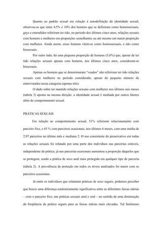 Quanto ao padrão sexual em relação à autodefinição da identidade sexual,
observou-se que entre 4,5% e 10% dos homens que se definiram como homossexuais,
gays e entendidos referiram ter tido, no período dos últimos cinco anos, relações sexuais
com homens e mulheres em proporções semelhantes ou até mesmo em maior proporção
com mulheres. Ainda assim, esses homens vêem-se como homossexuais, e não como
bissexuais.
       Por outro lado, há uma pequena proporção de homens (5,6%) que, apesar de ter
tido relações sexuais apenas com homens, nos últimos cinco anos, consideram-se
bissexuais.
       Apenas os homens que se denominaram “veados” não referiram ter tido relações
sexuais com mulheres no período considerado, apesar do pequeno número de
entrevistados nessa categoria (apenas três).
       O dado sobre ter mantido relações sexuais com mulheres nos últimos seis meses
(tabela 3) aponta na mesma direção: a identidade sexual é mediada por outros fatores
além do comportamento sexual.



PRÁTICAS SEXUAIS

       Em relação ao comportamento sexual, 51% referiram relacionamento com

parceiro fixo, e 65 % com parceiros ocasionais, nos últimos 6 meses, com uma média de

2,97 parceiros no último mês e mediana 2. O uso consistente do preservativo em todas

as relações sexuais foi relatado por uma parte dos indivíduos nas parcerias estáveis,

independente da prática; já nas parcerias ocasionais aumentou a proporção daqueles que

se protegem, sendo a prática de sexo anal mais protegida em qualquer tipo de parceria

(tabela 2). A prevalência de proteção em todos os níveis analisados foi maior com os

parceiros ocasionais.

       Já entre os indivíduos que relataram práticas de sexo seguro, podemos perceber

que houve uma diferença estatisticamente significativa entre as diferentes faixas etárias

– com o parceiro fixo, nas práticas sexuais anal e oral – no sentido de uma diminuição

da freqüência de prática segura para as faixas etárias mais elevadas. Tal fenômeno
 